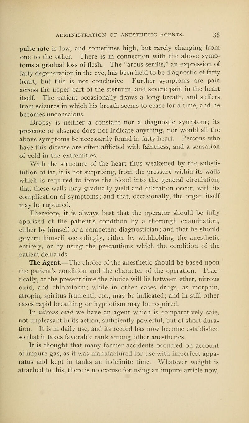 pulse-rate is low, and sometimes high, but rarely changing from one to the other. There is in connection with the above symp- toms a gradual loss of flesh. The arcus seniHs, an expression of fatty degeneration in the eye, has been held to be diagnostic of fatty heart, but this is not conclusive. Further symptoms are pain across the upper part of the sternum, and severe pain in the heart itself. The patient occasionally draws a long breath, and suffers from seizures in which his breath seems to cease for a time, and he becomes unconscious. Dropsy is neither a constant nor a diagnostic symptom; its presence or absence does not indicate anything, nor would all the above symptoms be necessarily found in fatty heart. Persons who have this disease are often afflicted with faintness, and a sensation of cold in the extremities. With the structure of the heart thus weakened by the substi- tution of fat, it is not surprising, from the pressure within its walls which is required to force the blood into the general circulation, that these walls may gradually yield and dilatation occur, with its complication of symptoms; and that, occasionally, the organ itself may be ruptured. Therefore, it is always best that the operator should be fully apprised of the patient's condition by a thorough examination, either by himself or a competent diagnostician; and that he should govern himself accordingly, either by withholding the anesthetic entirely, or by using the precautions which the condition of the patient demands. The Agent.-—-The choice of the anesthetic should be based upon the patient's condition and the character of the operation. Prac- tically, at the present tim^e the choice will lie between ether, nitrous oxid, and chloroform; while in other cases drugs, as morphin, atropin, spiritus frumenti, etc., may be indicated; and in still other cases rapid breathing or hypnotism may be required. In nitrous oxid we have an agent which is comparatively safe, not unpleasant in its action, sufficiently powerful, but of short dura- tion. It is in daily use, and its record has now become established so that it takes favorable rank among other anesthetics. It is thought that many former accidents occurred on account of impure gas, as it was manufactured for use with imperfect appa- ratus and kept in tanks an indefinite time, ^^'hatever weight is attached to this, there is no excuse for using an impure article now.