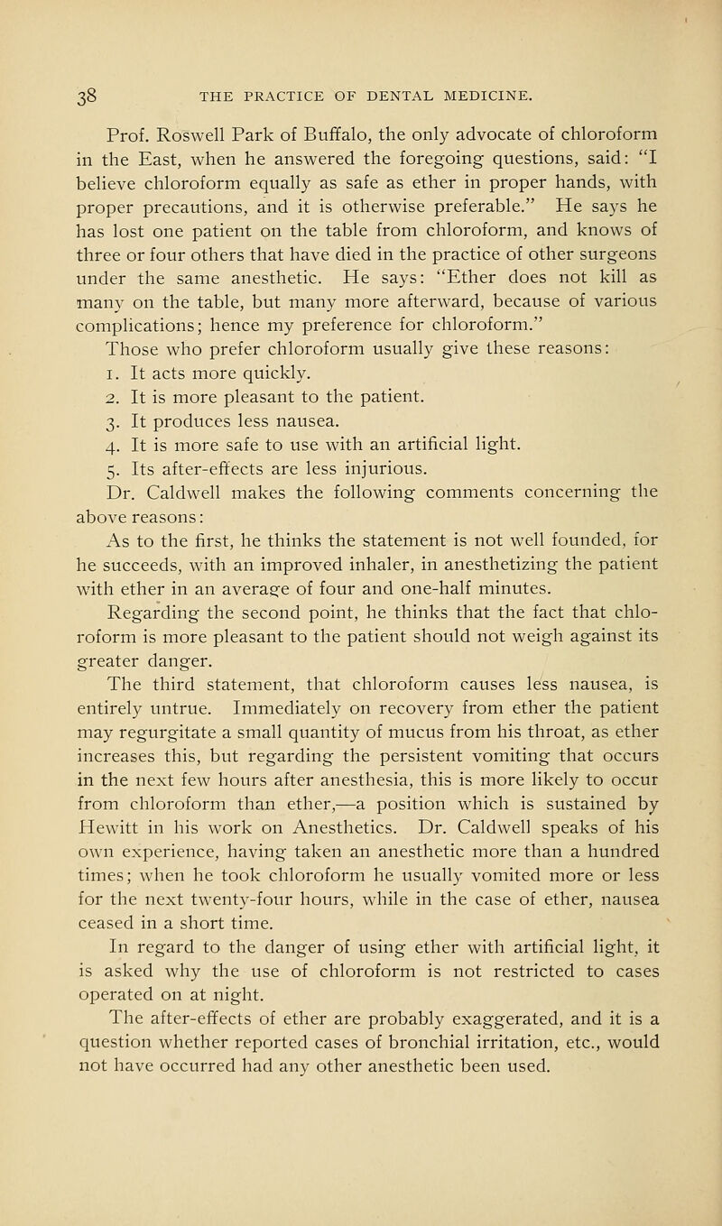 Prof. Roswell Park of Buffalo, the only advocate of chloroform in the East, when he answered the foregoing questions, said: I believe chloroform equally as safe as ether in proper hands, with proper precautions, and it is otherwise preferable. He says he has lost one patient on the table from chloroform, and knows of three or four others that have died in the practice of other surgeons under the same anesthetic. He says: ''Ether does not kill as many on the table, but many more afterward, because of various complications; hence my preference for chloroform. Those who prefer chloroform usually give these reasons: 1. It acts more quickly. 2. It is more pleasant to the patient. 3. It produces less nausea. 4. It is more safe to use with an artificial light. 5. Its after-efitects are less injurious. Dr. Caldwell makes the following comments concerning the above reasons: As to the first, he thinks the statement is not well founded, for he succeeds, with an improved inhaler, in anesthetizing the patient with ether in an average of four and one-half minutes. Regarding the second point, he thinks that the fact that chlo- roform is more pleasant to the patient should not weigh against its greater danger. The third statement, that chloroform causes less nausea, is entirely untrue. Immediately on recovery from ether the patient may regurgitate a small quantity of mucus from his throat, as ether increases this, but regarding the persistent vomiting that occurs in the next few hours after anesthesia, this is more likely to occur from chloroform than ether,—a position which is sustained by Hewitt in his work on Anesthetics. Dr. Caldwell speaks of his own experience, having taken an anesthetic more than a hundred times; when he took chloroform he usually vomited more or less for the next twenty-four hours, while in the case of ether, nausea ceased in a short time. In regard to the danger of using ether with artificial light, it is asked why the use of chloroform is not restricted to cases operated on at night. The after-effects of ether are probably exaggerated, and it is a question whether reported cases of bronchial irritation, etc., would not have occurred had any other anesthetic been used.