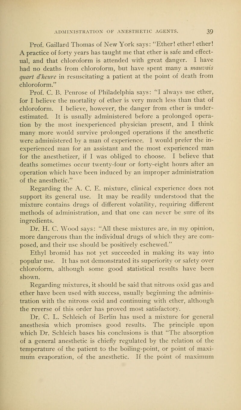Prof. Gaillard Thomas of New York says: Ether! ether! ether! A practice of forty years has taught me that ether is safe and effect- ual, and that chloroform is attended with great danger. I have had no deaths from chloroform, but have spent many a mauvais quart d'heiirc in resuscitating a patient at the point of death from chloroform. Prof. C. B. Penrose of Philadelphia says: I always use ether, for I believe the mortality of ether is very much less than that of chloroform. I believe, however, the danger from ether is under- estimated. It is usually administered before a prolonged opera- tion by the most inexperienced physician present, and I think many more would survive prolonged operations if the anesthetic were administered by a man of experience. I would prefer the in- experienced man for an assistant and the most experienced man for the anesthetizer, if I was obliged to choose. I believe that deaths sometimes occur twenty-four or forty-eight hours after an operation which have been induced by an improper administration of the anesthetic. Regarding the A. C. E. mixture, clinical experience does not support its general use. It may be readily understood that the mixture contains drugs of different volatility, requiring different methods of administration, and that one can never be.sure of its ingredients. Dr. H. C. Wood says: All these mixtures are, in my opinion, more dangerous than the individual drugs of which they are com- posed, and their use should be positively eschewed. Ethyl bromid has not yet succeeded in making its way into popular use. It has not demonstrated its superiority or safety over chloroform, although some good statistical results have been shown. Regarding mixtures, it should be said that nitrous oxid gas and ether have been used with success, usually beginning the adminis- tration with the nitrous oxid and continuing with ether, although the reverse of this order has proved most satisfactory. Dr. C. L. Schleich of Berlin has used a mixture for general anesthesia which promises good results. The principle upon which Dr. Schleich bases his conclusions is that The absorption of a general anesthetic is chiefly regulated by the relation of the temperature of the patient to the boiling-point, or point of maxi- mum evaporation, of the anesthetic. If the point of maximum