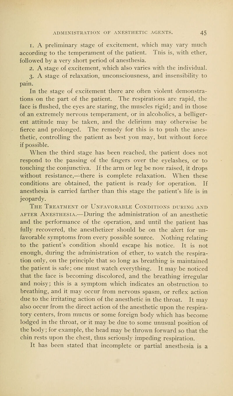 1. A preliminary stage of excitement, which may vary much according to the temperament of the patient. Tnis is, with ether, followed by a very short period of anesthesia. 2. A stage of excitement, which also varies with the individual. 3. A stage of relaxation, unconsciousness, and insensibility to pain. In the stage of excitement there are often violent demonstra- tions on the part of the patient. The respirations are rapid, the face is flushed, the eyes are staring, the muscles rigid; and in those of an extremely nervous temperament, or in alcoholics, a belliger- ent attitude may be taken, and the delirium may otherwise be fierce and prolonged. The remedy for this is to push the anes- thetic, controlling the patient as best you may, but without force if possible. When the third stage has been reached, the patient does not respond to the passing of the fingers over the eyelashes, or to touching the conjunctiva. If the arm or leg be now raised, it drops without resistance,—there is complete relaxation. When these conditions are obtained, the patient is ready for operation. If anesthesia is carried farther than this stage the patient's life is in jeopardy. The Treatment of Unfavorable Conditions during and AFTER Anesthesia.—During the administration of an anesthetic and the performance of the operation, and until the patient has fully recovered, the anesthetizer should be on the alert for un- favorable symptoms from every possible source. Nothing relating to the patient's condition should escape his notice. It is not enough, during the administration of ether, to watch the respira- tion only, on the principle that so long as breathing is maintained the patient is safe; one must watch everything. It may be noticed that the face is becoming discolored, and the breathing irregular and noisy; this is a symptom which indicates an obstruction to breathing, and it may occur from nervous spasm, or reflex action due to the irritating action of the anesthetic in the throat. It may also occur from the direct action of the anesthetic upon the respira- tory centers, from mucus or some foreign body which has become lodged in the throat, or it may be due to some unusual position of the body; for example, the head may be thrown forward so that the chin rests upon the chest, thus seriously impeding respiration. It has been stated that incomplete or partial anesthesia is a