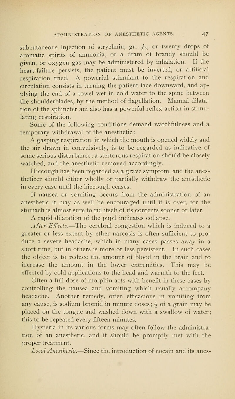 subcutaneous injection of strychnin, gr. -^, or twenty drops of aromatic spirits of ammonia, or a dram of brandy should be given, or oxygen gas may be administered by inhalation. If the heart-failure persists, the patient must be inverted, or artificial respiration tried. A powerful stimulant to the respiration and circulation consists in turning the patient face downward, and ap- plying the end of a towel wet in cold water to the spine between the shoulderblades, by the method of flagellation. Manual dilata- tion of the sphincter ani also has a powerful reflex action in stimu- lating respiration. Some of the following conditions demand watchfulness and a temporary withdrawal of the anesthetic: A gasping respiration, in which the mouth is opened widely and the air drawn in convulsively, is to be regarded as indicative of some serious disturbance; 3. stertorous respiration should be closely watched, and the anesthetic removed accordingly. Hiccough has been regarded as a grave symptom, and the anes- thetizer should either wholly or partially withdraw the anesthetic in every case until the hiccough ceases. If nausea or vomiting occurs from the administration of an anesthetic it may as well be encouraged until it is over, for the stomach is almost sure to rid itself of its contents sooner or later. A rapid dilatation of the pupil indicates collapse. After-Effects.—The cerebral congestion which is induced to a greater or less extent by ether narcosis is often sufficient to pro- duce a severe headache, which in many cases passes away in a short time, but in others is more or less persistent. In such cases the object is to reduce the amount of blood in the brain and to increase the amount in the lower extremities. This may be effected by cold applications to the head and warmth to the feet. Often a full dose of morphin acts with benefit in these cases by controlling the nausea and vomiting which usually accompany headache. Another remedy, often efficacious in vomiting from any cause, is sodium bromid in minute doses; -| of a grain may be placed on the tongue and washed down with a swallow of water; this to be repeated every fifteen minutes. Hysteria in its various forms may often follow the administra- tion of an anesthetic, and it should be promptly met with the proper treatment. Local Anesthesia.—Since the introduction of cocain and its anes-