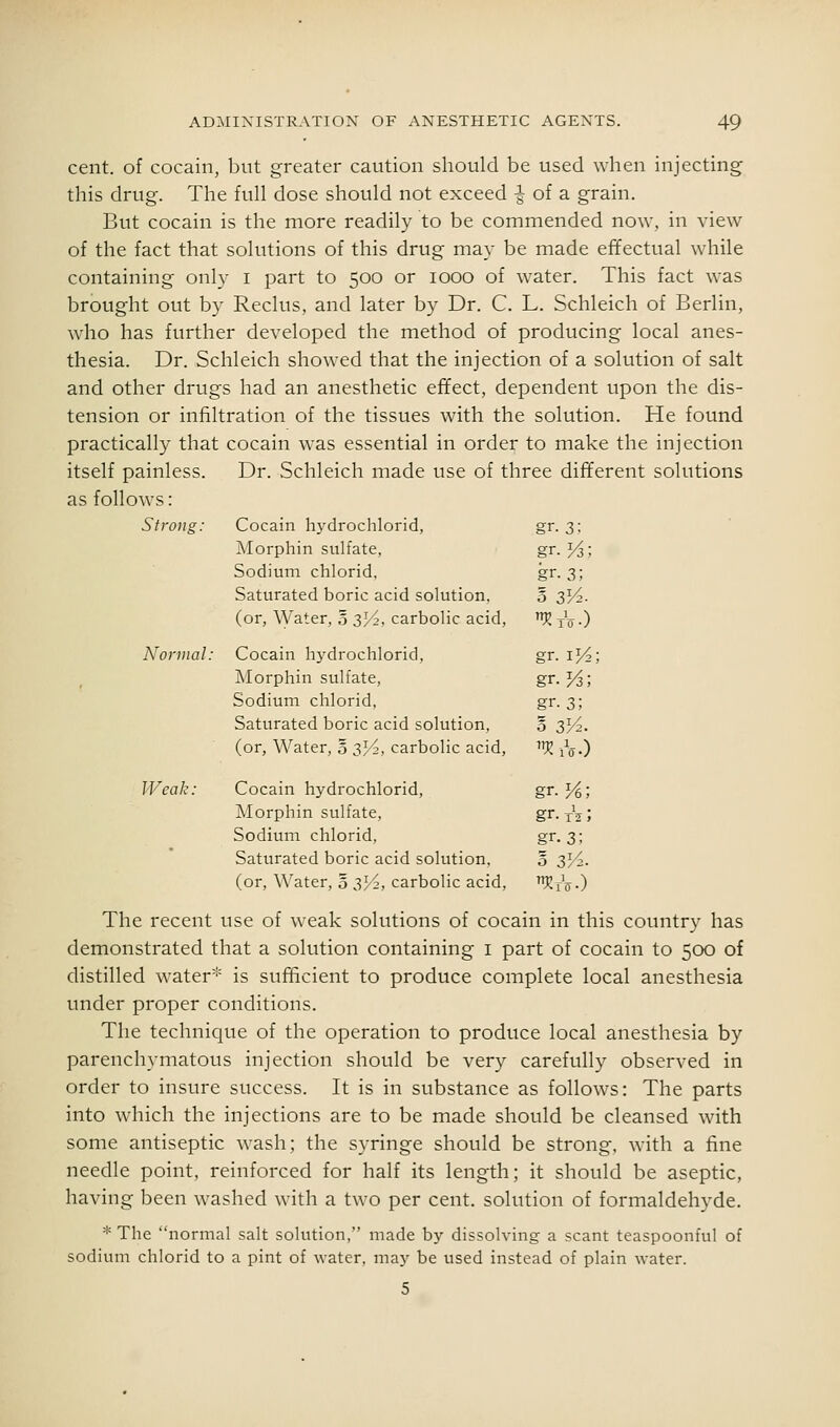 cent, of cocain, but greater caution should be used when injecting this drug. The full dose should not exceed -| of a grain. But cocain is the more readily to be commended now, in view of the fact that solutions of this drug may be made effectual while containing only i part to 500 or 1000 of water. This fact was brought out by Reclus, and later by Dr. C. L. Schleich of Berlin, who has further developed the method of producing local anes- thesia. Dr. Schleich showed that the injection of a solution of salt and other drugs had an anesthetic effect, dependent upon the dis- tension or infiltration of the tissues with the solution. He found practically that cocain was essential in order to make the injection itself painless. Dr. Schleich made use of three different solutions as follows: Strong: Cocain hydrochlorid, gr. 3: Morphin sulfate, gr.Vs; Sodium chlorid. gr- 3; Saturated boric acid solution, 5 3V2. (or, \yater, 5 3^2, carbolic acid, KtV.) Normal: Cocain hydrochlorid. gr. iK- Morphin sulfate, gr.Vs; Sodium chlorid, gr. 3; Saturated boric acid solution, 0 s'A. (or, Water, o 3^, carbolic acid, ''Vl iV-) Weak: Cocain hydrochlorid, gr. %; Morphin sulfate, gr. xV ; Sodium chlorid, gr. 3; Saturated boric acid solution, 3 sVi. (or, Water, § 3H, carbolic acid, KrV•) The recent use of weak solutions of cocain in this country has demonstrated that a solution containing i part of cocain to 500 of distilled water''- is sufficient to produce complete local anesthesia under proper conditions. The technique of the operation to produce local anesthesia by parenchymatous injection should be very carefully observed in order to insure success. It is in substance as follows: The parts into which the injections are to be made should be cleansed with some antiseptic wash; the syringe should be strong, with a fine needle point, reinforced for half its length; it should be aseptic, having been washed with a two per cent, solution of formaldehyde. * The normal salt solution, made by dissolving a scant teaspoonful of sodium chlorid to a pint of water, may be used instead of plain water. 5