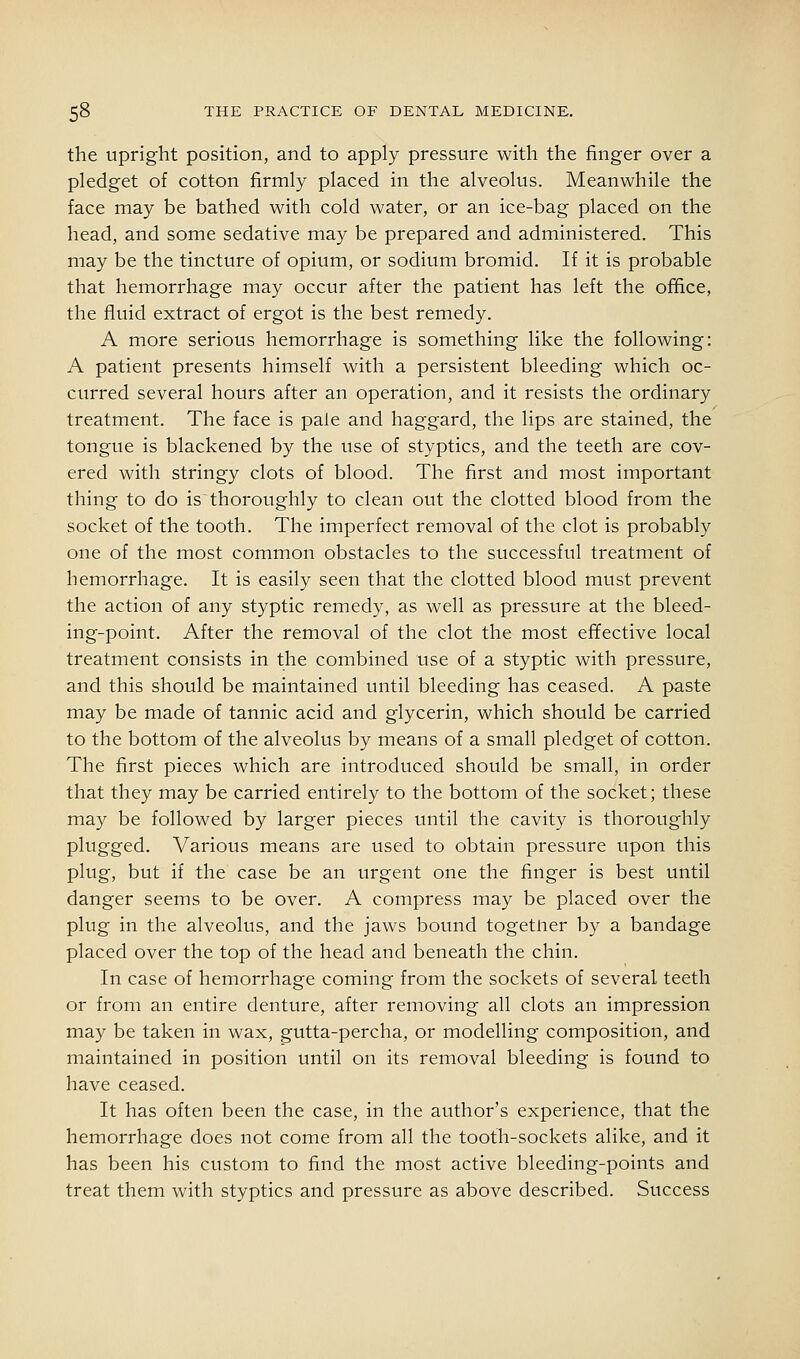 the Upright position, and to apply pressure with the finger over a pledget of cotton firmly placed in the alveolus. Meanwhile the face may be bathed with cold water, or an ice-bag placed on the head, and some sedative may be prepared and administered. This may be the tincture of opium, or sodium bromid. If it is probable that hemorrhage may occur after the patient has left the office, the fluid extract of ergot is the best remedy. A more serious hemorrhage is something like the following: A patient presents himself with a persistent bleeding which oc- curred several hours after an operation, and it resists the ordinary treatment. The face is pale and haggard, the lips are stained, the tongue is blackened by the use of styptics, and the teeth are cov- ered with stringy clots of blood. The first and most important thing to do is thoroughly to clean out the clotted blood from the socket of the tooth. The imperfect removal of the clot is probably one of the most common obstacles to the successful treatment of hemorrhage. It is easily seen that the clotted blood must prevent the action of any styptic remedy, as well as pressure at the bleed- ing-point. After the removal of the clot the most effective local treatment consists in the combined use of a styptic with pressure, and this should be maintained until bleeding has ceased. A paste may be made of tannic acid and glycerin, which should be carried to the bottom of the alveolus by means of a small pledget of cotton. The first pieces which are introduced should be small, in order that they may be carried entirely to the bottom of the socket; these may be followed by larger pieces until the cavity is thoroughly plugged. Various means are used to obtain pressure upon this plug, but if the case be an urgent one the finger is best until danger seems to be over. A compress may be placed over the plug in the alveolus, and the jaws bound together by a bandage placed over the top of the head and beneath the chin. In case of hemorrhage coming from the sockets of several teeth or from an entire denture, after removing all clots an impression may be taken in wax, gutta-percha, or modelling composition, and maintained in position until on its removal bleeding is found to have ceased. It has often been the case, in the author's experience, that the hemorrhage does not come from all the tooth-sockets alike, and it has been his custom to find the most active bleeding-points and treat them with styptics and pressure as above described. Success