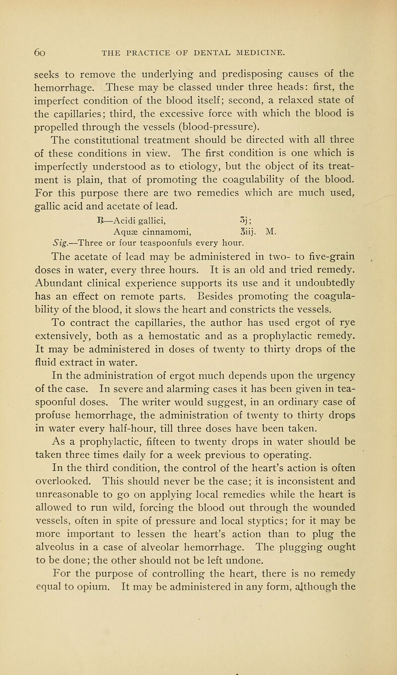 seeks to remove the underlying and predisposing causes of the hemorrhage. These may be classed under three heads: first, the imperfect condition of the blood itself; second, a relaxed state of the capillaries; third, the excessive force with which the blood is propelled through the vessels (blood-pressure). The constitutional treatment should be directed with all three of these conditions in view. The first condition is one which is imperfectly understood as to etiology, but the object of its treat- ment is plain, that of promoting the coagulability of the blood. For this purpose there are two remedies which are much used, gallic acid and acetate of lead. ^—Acidi gallici, 3j; Aquas cinnamomi, oiij. M. Sig.—Three or four teaspoonfuls every hour. The acetate of lead may be administered in two- to five-grain doses in water, every three hours. It is an old and tried remedy. Abundant clinical experience supports its use and it undoubtedly has an effect on remote parts. Besides promoting the coagula- bility of the blood, it slows the heart and constricts the vessels. To contract the capillaries, the author has used ergot of rye extensively, both as a hemostatic and as a prophylactic remedy. It may be administered in doses of twenty to thirty drops of the fluid extract in water. In the administration of ergot much depends upon the urgency of the case. In severe and alarming cases it has been given in tea- spoonful doses. The writer would suggest, in an ordinary case of profuse hemorrhage, the administration of twenty to thirty drops in water every half-hour, till three doses have been taken. As a prophylactic, fifteen to twenty drops in water should be taken three times daily for a week previous to operating. In the third condition, the control of the heart's action is often overlooked. This should never be the case; it is inconsistent and unreasonable to go on applying local remedies while the heart is allowed to run wild, forcing the blood out through the wounded vessels, often in spite of pressure and local styptics; for it may be more important to lessen the heart's action than to plug the alveolus in a case of alveolar hemorrhage. The plugging ought to be done; the other should not be left undone. For the purpose of controlling the heart, there is no remedy equal to opium. It may be administered in any form, although the