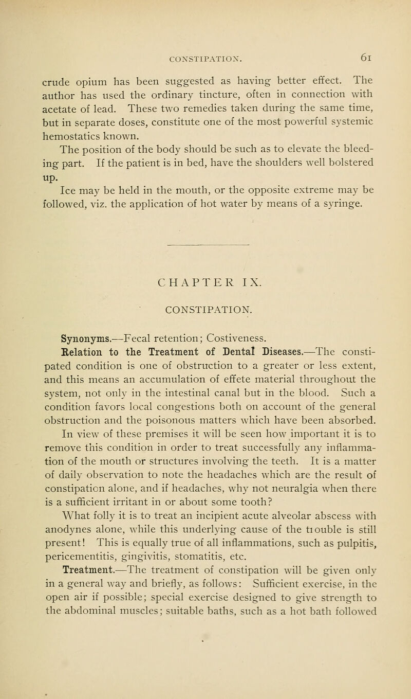 crude opium has been suggested as having better effect. The author has used the ordinary tincture, often in connection with acetate of lead. These two remedies taken during the same time, but in separate doses, constitute one of the most powerful systemic hemostatics known. The position of the body should be such as to elevate the bleed- ing part. If the patient is in bed, have the shoulders well bolstered up. Ice may be held in the mouth, or the opposite extreme may be followed, viz. the application of hot water by means of a syringe. CHAPTER IX. CONSTIPATION. Synonyms.—Fecal retention; Costiveness. Relation to the Treatment of Dental Diseases.—The consti- pated condition is one of obstruction to a greater or less extent, and this means an accumulation of effete material throughout the system, not only in the intestinal canal but in the blood. Such a condition favors local congestions both on account of the general obstruction and the poisonous matters which have been absorbed. In view of these premises it will be seen how important it is to remove this condition in order to treat successfull)' any infiamma- tion of the mouth or structures involving the teeth. It is a matter of daily observation to note the headaches which are the result of constipation alone, and if headaches, why not neuralgia when there is a sufficient irritant in or about some tooth? What folly it is to treat an incipient acute alveolar abscess with anodynes alone, while this underlying cause of the tiouble is still present! This is equally true of all inflammations, such as pulpitis, pericementitis, gingivitis, stomatitis, etc. Treatment.—The treatment of constipation will be given only in a general way and briefly, as follows: Sufficient exercise, in the open air if possible; special exercise designed to give strength to the abdominal muscles; suitable baths, such as a hot bath followed