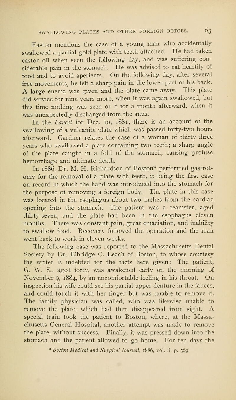 Easton mentions the case of a young man who accidentally swallowed a partial gold plate with teeth attached. He had taken castor oil when seen the following day, and was suffering con- siderable pain in the stomach. He was advised to eat heartily of food and to avoid aperients. On the following day, after several free movements, he felt a sharp pain in the lower part of his back. A large enema was given and the plate came away. This plate did service for nine years more, when it was again swallowed, but this time nothing was seen of it for a month afterward, when it was unexpectedly discharged from the anus. In the Lancet for Dec. lo, 1881, there is an account of the swallowing of a vulcanite plate which was passed forty-two hours afterward. Gardner relates the case of a woman of thirty-three years who swallowed a plate containing two teeth; a sharp angle of the plate caught in a fold of the stomach, causing profuse hemorrhage and ultimate death. In 1886, Dr. M. H. Richardson of Boston* performed gastrot- omy for the removal of a plate with teeth, it being the first case on record in which the hand was introduced into the stomach for the purpose of removing a foreign body. The plate in this case was located in the esophagus about two inches from the cardiac opening into the stomach. The patient was a teamster, aged thirty-seven, and the plate had been in the esophagus eleven months. There was constant pain, great emaciation, and inability to swallow food. Recovery followed the operation and the man went back to work in eleven weeks. The following case was reported to the Massachusetts Dental Society by Dr. Elbridge C. Leach of Boston, to whose courtesy the writer is indebted for the facts here given: The patient, G. W. S., aged forty, was awakened early on the morning of November 9, 1884, by an uncomfortable feeling in his throat. On inspection his wife could see his partial upper denture in the fauces, and could touch it with her finger but was unable to remove it. The family physician was called, who was likewise unable to remove the plate, which had then disappeared from sight. A special train took the patient to Boston, where, at the Massa- chusetts General Hospital, another attempt was made to remove the plate, without success. Finally, it was pressed down into the stomach and the patient allowed to go home. For ten days the * Boston Medical and Surgical Journal, 1S86, vol. ii. p. 569.