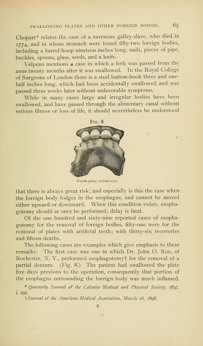 Chopart* relates the case of a ravenous galley-slave, who died in 1774, and in whose stomach were found fifty-two foreign bodies, including a barrel-hoop nineteen inches long, nails, pieces of pipe, buckles, spoons, glass, seeds, and a knife. Velpeau mentions a case in which a fork was passed from the anus twenty months after it was swallowed. In the Royal College of Surgeons of London there is a steel button-hook three and one- half inches long, which had been accidentally swallowed and was passed three weeks later without unfavorable symptoms. While in many cases large and irregular bodies have been swallowed, and have passed through the alimentary canal without serious illness or loss of life, it should nevertheless be understood Fig. 8. Tooth-plate, actual size. that there is always great risk; and especially is this the case when the foreign body lodges in the esophagus, and cannot be moved either upward or downward. When this condition exists, esopha- gotomy should at once be performed; delay is fatal. Of the one hundred and sixty-nine reported cases of esopha- gotomy for the removal of foreign bodies, fifty-one were for the removal of plates with artificial teeth; with thirty-six recoveries and fifteen deaths. The following cases are examples which give emphasis to these remarks: The first case was one in which Dr. John O. Roe, of Rochester, N. Y., performed esophagotomyf for the removal of a partial denture. (Fig. 8.) The patient had swallowed the plate five days previous to the operation, consequently that portion of the esophagus surrounding the foreign body was much inflamed. * Quarterly Joitrnal of the Calcutta Medical and Physical Society, 1837, i. 291. 't Journal of the American Aledical Association, March 26, 1898. 6