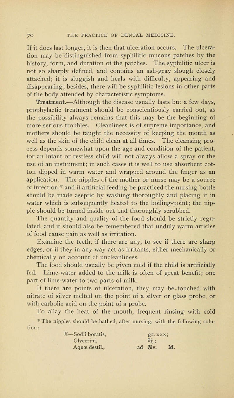 If it does last longer, it is then that ulceration occurs. The ulcera- tion may be distinguished from syphilitic mucous patches by the history, form, and duration of the patches. The syphilitic ulcer is not so sharply defined, and contains an ash-gray slough closely attached; it is sluggish and heals with difficulty, appearing and disappearing; besides, there will be syphilitic lesions in other parts of the body attended by characteristic symptoms. Treatment.—Although the disease usually lasts but a few days, prophylactic treatment should be conscientiously carried out, as the possibility always remains that this may be the beginning of more serious troubles. Cleanliness is of supreme importance, and mothers should be taught the necessity of keeping the mouth as well as the skin of the child clean at all times. The cleansing pro- cess depends somewhat upon the age and condition of the patient, for an infant or restless child will not always allow a spray or the use of an instiument; in such cases it is well to use absorbent cot- ton dipped in warm water and wrapped around the finger as an application. The nipples cf the mother or nurse may be a source of infection,* and if artificial feeding be practiced the nursing bottle should be made aseptic by washing thoroughly and placing it in water which is subsequently heated to the boiling-point; the nip- ple should be turned inside out Lnd thoroughly scrubbed. The quantity and quality of the food should be strictly regu- lated, and it should also be remembered that unduly warm articles of food cause pain as well as irritation. Examine the teeth, if there are any, to see if there are sharp edges, or if they in any way act as irritants, either mechanically or chemically on account cf uncleanliness. The food should usually be given cold if the child is artificially fed. Lime-water added to the milk is often of great benefit; one part of lime-water to two parts of milk. If there are points of ulceration, they may be.touched with nitrate of silver melted on the point of a silver or glass probe, or with carbolic acid on the point of a probe. To allay the heat of the mouth, frequent rinsing with cold * The nipples should be bathed, after nursing, with the following solu- tion: ^—Sodii boratis, gr. xxx; Glycerini, 3ij; Aquse destil., ad §iv. M.