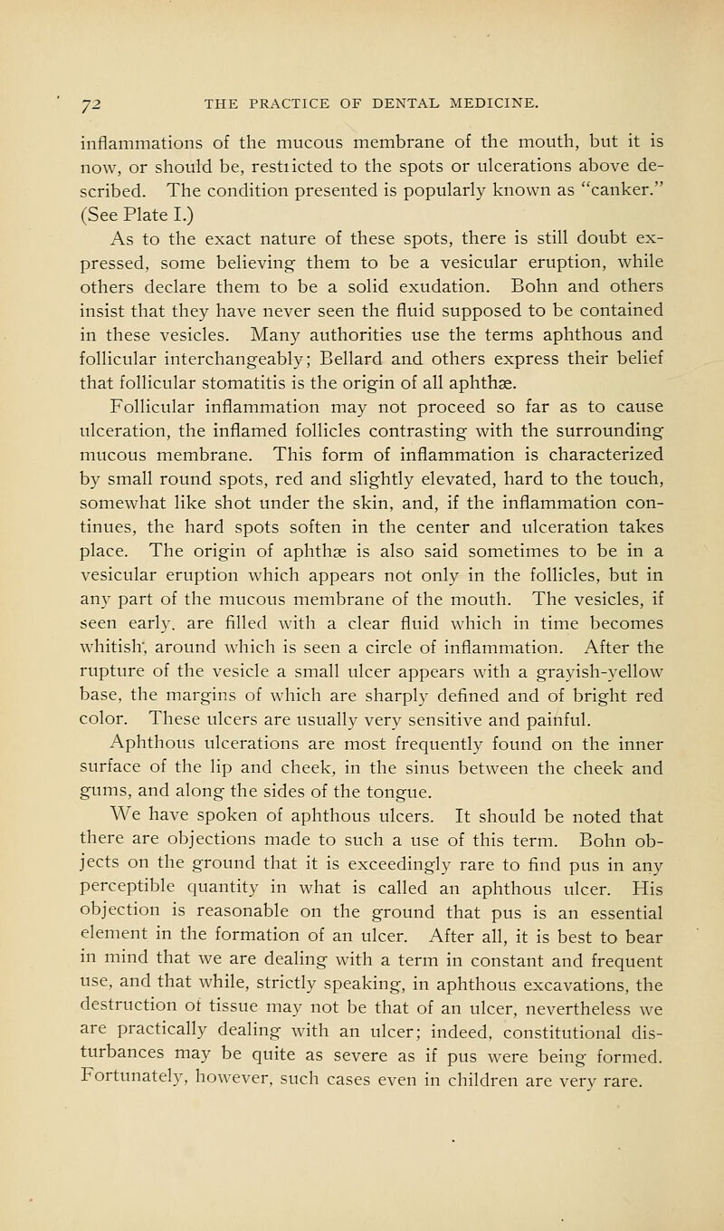 inflammations of tlie mucous membrane of the mouth, but it is now, or should be, restiicted to the spots or ulcerations above de- scribed. The condition presented is popularly known as canker. (See Plate I.) As to the exact nature of these spots, there is still doubt ex- pressed, some believing them to be a vesicular eruption, while others declare them to be a solid exudation. Bohn and others insist that they have never seen the fluid supposed to be contained in these vesicles. Many authorities use the terms aphthous and follicular interchangeably; Bellard and others express their belief that follicular stomatitis is the origin of all aphthae. Follicular inflammation may not proceed so far as to cause ulceration, the inflamed follicles contrasting with the surrounding mucous membrane. This form of inflammation is characterized by small round spots, red and slightly elevated, hard to the touch, somewhat like shot under the skin, and, if the inflammation con- tinues, the hard spots soften in the center and ulceration takes place. The origin of aphthae is also said sometimes to be in a vesicular eruption which appears not only in the follicles, but in an}^ part of the mucous membrane of the mouth. The vesicles, if seen early, are filled with a clear fluid which in time becomes whitish; around which is seen a circle of inflammation. After the rupture of the vesicle a small ulcer appears with a grayish-yellow base, the margins of which are sharply defined and of bright red color. These ulcers are usually very sensitive and painful. Aphthous ulcerations are most frequently found on the inner surface of the lip and cheek, in the sinus between the cheek and gums, and along the sides of the tongue. We have spoken of aphthous ulcers. It should be noted that there are objections made to such a use of this term. Bohn ob- jects on the ground that it is exceedingly rare to find pus in any perceptible quantity in what is called an aphthous ulcer. His objection is reasonable on the ground that pus is an essential element in the formation of an ulcer. After all, it is best to bear in mind that we are dealing with a term in constant and frequent use, and that while, strictly speaking, in aphthous excavations, the destruction of tissue may not be that of an ulcer, nevertheless we are practically dealing with an ulcer; indeed, constitutional dis- turbances may be quite as severe as if pus were being formed. Fortunately, however, such cases even in children are very rare.