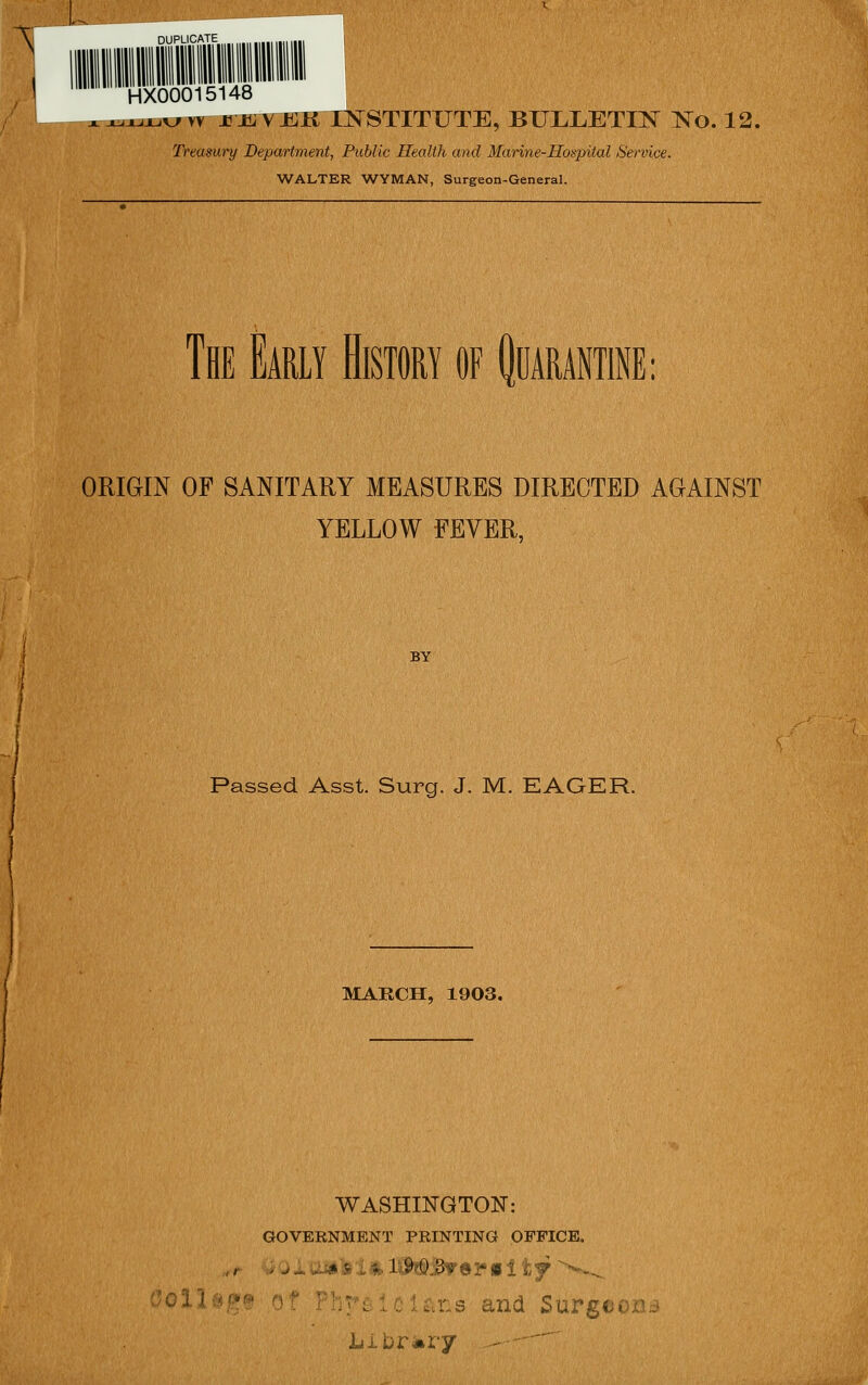 \ DUPLICATE HX00015148 ^^^x.vr w jpjLYEK i:n^stitute, bulleti:n^ xo. 12, Treasmy Department, Public Health a)td Marine-Hospital Service. WALTER WYMAN, Surgeon-General. The Early History of ^oarantine: ORIGIN OF SANITARY MEASURES DIRECTED AGAINST YELLOW FEVER, BY Passed Asst. Surg. J. M. EAGER. MARCH, 1903. WASHINGTON: GOVERNMENT PRINTING OFFICEo ollsp of PhriilcU.ns and Surgeons Libr Mi-y