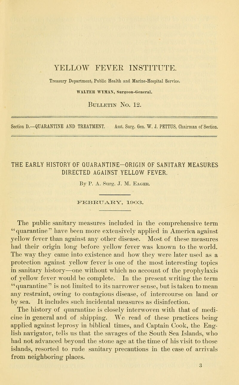 YELLOW FEVER INSTITUTE. Treasury Department, Public Health and Marine-Hospital Service, WALTER WTMAN, Surgeon-General. Bulletin No. 12. Section D.—QUARANTINE AND TREATMENT. Asst. Surg. Gen. W. J. PETTUS, Chairman of Section. THE EARLY HISTORY OF QUARANTINE-ORIGIN OF SANITARY MEASURES DIRECTED AGAINST YELLOW FEVER. By p. A. Surg. J. M. Eager. IT'EBR.XJ^^.R.^^, 19 03. The public sanitary measures included in the comprehensive term quarantine have been more extensively applied in America against yellow fever than against any other disease. Most of these measures had their origin long before yellow fever was known to the world. The way they came into existence and how they were later used as a protection against yellow fever is one of the most interesting topics in sanitary history—one without which no account of the prophjdaxis of 3ellow fever would be complete. In the present writing the term quarantine is not limited to its narrower sense, but is taken to mean any restraint, owing to contagious disease, of intercourse on land or b}^ sea. It includes such incidental measures as disinfection. The history of quarantine is closely interwoven with that of medi- cine in general and of shipping. We read of these practices being applied against leprosy in biblical times, and Captain Cook, the Eng- lish navigator, tells us that the savages of the South Sea Islands, who had not advanced beyond the stone age at the time of his visit to those islands, resorted to rude sanitary precautions in the case of arrivals from neighboring places.