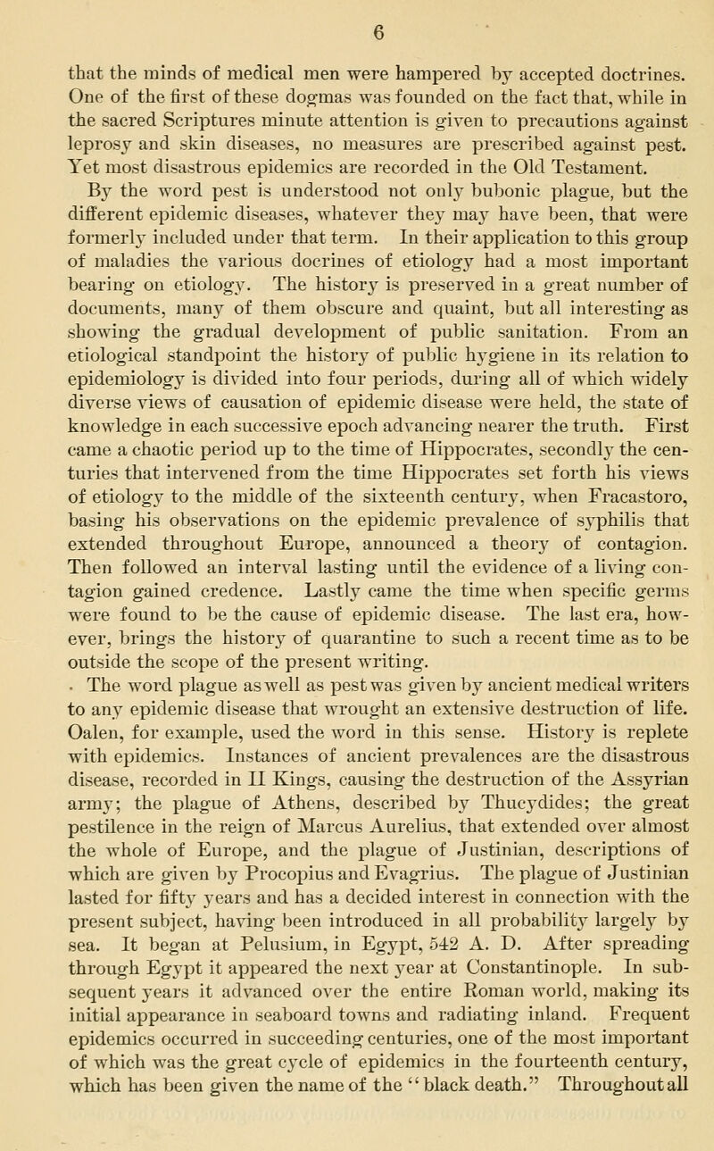 that the minds of medical men were hampered by accepted doctrines. One of the first of these dogmas AYas founded on the fact that, while in the sacred Scriptures minute attention is given to precautions against leprosy and skin diseases, no measures are prescribed against pest. Yet most disastrous epidemics are recorded in the Old Testament. By the word pest is understood not only bubonic plague, but the different epidemic diseases, whatever they may have been, that were formerly included under that term. In their application to this group of maladies the various docrines of etiology had a most important bearing- on etiology. The historj^ is preserved in a great number of documents, many of them obscure and quaint, but all interesting as showing the gradual development of public sanitation. From an etiological standpoint the history of public hj^giene in its relation to epidemiology is divided into four periods, during all of which widely diverse views of causation of epidemic disease were held, the state of knowledge in each successive epoch advancing nearer the truth. First came a chaotic period up to the time of Hippocrates, secondly the cen- turies that intervened from the time Hippocrates set forth his views of etiology to the middle of the sixteenth century, when Fracastoro, basing his observations on the epidemic prevalence of sj'philis that extended throughout Europe, announced a theory of contagion. Then followed an interval lasting until the evidence of a living con- tagion gained credence. Lastly came the time when specific germs were found to be the cause of epidemic disease. The last era, how- ever, brings the history of quarantine to such a recent time as to be outside the scope of the present writing. . The word plague as well as pest was given by ancient medical writers to any epidemic disease that wrought an extensive destruction of life. Oalen, for example, used the word in this sense. Histor}^ is replete with epidemics. Instances of ancient prevalences are the disastrous disease, recorded in II Kings, causing the destruction of the Assyrian army; the plague of Athens, described by Thucydides; the great pestilence in the reign of Marcus Aurelius, that extended over almost the whole of Europe, and the plague of Justinian, descriptions of which are given by Procopius and Evagrius. The plague of Justinian lasted for fifty years and has a decided interest in connection with the present subject, having been introduced in all probability largely by sea. It began at Pelusium, in Egypt, 542 A. D. After spreading through Egypt it appeared the next year at Constantinople. In sub- sequent years it advanced over the entire Roman world, making its initial appearance in seaboard towns and radiating inland. Frequent epidemics occurred in succeeding centuries, one of the most important of which was the great cycle of epidemics in the fourteenth century, which has been given the name of the black death. Throughout aU