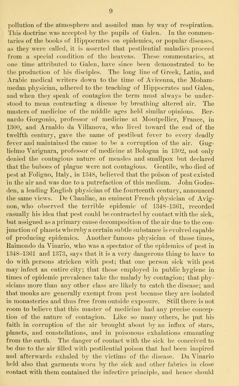 pollution of the atmosphere and assailed man by way of respiration. This doctrine was accepted by the pupils of Galen. In the commen- taries of the books of Hippocrates on epidemics, or popular diseases, as they were called, it is asserted that pestilential maladies proceed from a special condition of the heavens. These commentaries, at one time attributed to Galen, have since been demonstrated to be the production of his disciples. The long line of Greek, Latin, and Arabic medical writers down to the time of Avicenna, the Moham- medan physician, adhered to the teaching of Hippocrates and Galen, and when they speak of contagion the term must always be under- stood to mean contracting a disease by breathing altered air. The masters of medicme of the middle ages held similar opinions. Ber- nardo Gorgonio, professor of medicine at Montpellier, France, in 1300, and Arnaldo da Villanova, who lived toward the end of the twelfth century, gave the name of pestilent fever to every deadly fever and maintained the cause to be a corruption of the air. Gug- lielmo Varignara, professor of medicine at Bologna in 1302, not only denied the contagious nature of measles and smallpox but declared that the buboes of plague were not contagious. Gentile, who died of pest at Foligno, Italy, in 1348, believed that the poison of pest existed in the air and was due to a putrefaction of this medium. John Godes- den, a leading English physician of the fourteenth century, announced the same views. De Chauliac, an eminent French physician of Avig- non, who observed the terrible epidemic of 1348-1361, recorded casually his idea that pest could be contracted by contact with the sick, but assigned as a primary cause decomposition of the air due to the con- junction of planets whereby a certain subtle substance is evolved capable of producing epidemics. Another famous physician of those times, Raimondo da Vinario, who was a spectator of the epidemics of pest in 1348-1361 and 1373, says that it is a very dangerous thing to have to do with persons stricken with pest; that one person sick with pest may infect an entire city; that those emploj^ed in public hygiene in times of epidemic prevalence take the malady by contagion; that phy- sicians more than any other class are likely to catch the disease; and that monks are generally exempt from pest because they are isolated in monasteries and thus free from outside exposure. Still there is not room to believe that this master of medicine had any precise concep- tion of the nature of contagion. Like so many others, he put his faith in corruption of the air brought about by an influx of stars, planets, and constellations, and in poisonous exhalations emanating from the earth. The danger of contact with the sick he conceived to be due to the air filled with pestilential poison that had been inspired and afterwards exhaled by the victims of the disease. Da Vinario held also that garments worn by the sick and other fabrics in close contact with them contained the infective principle, and hence should