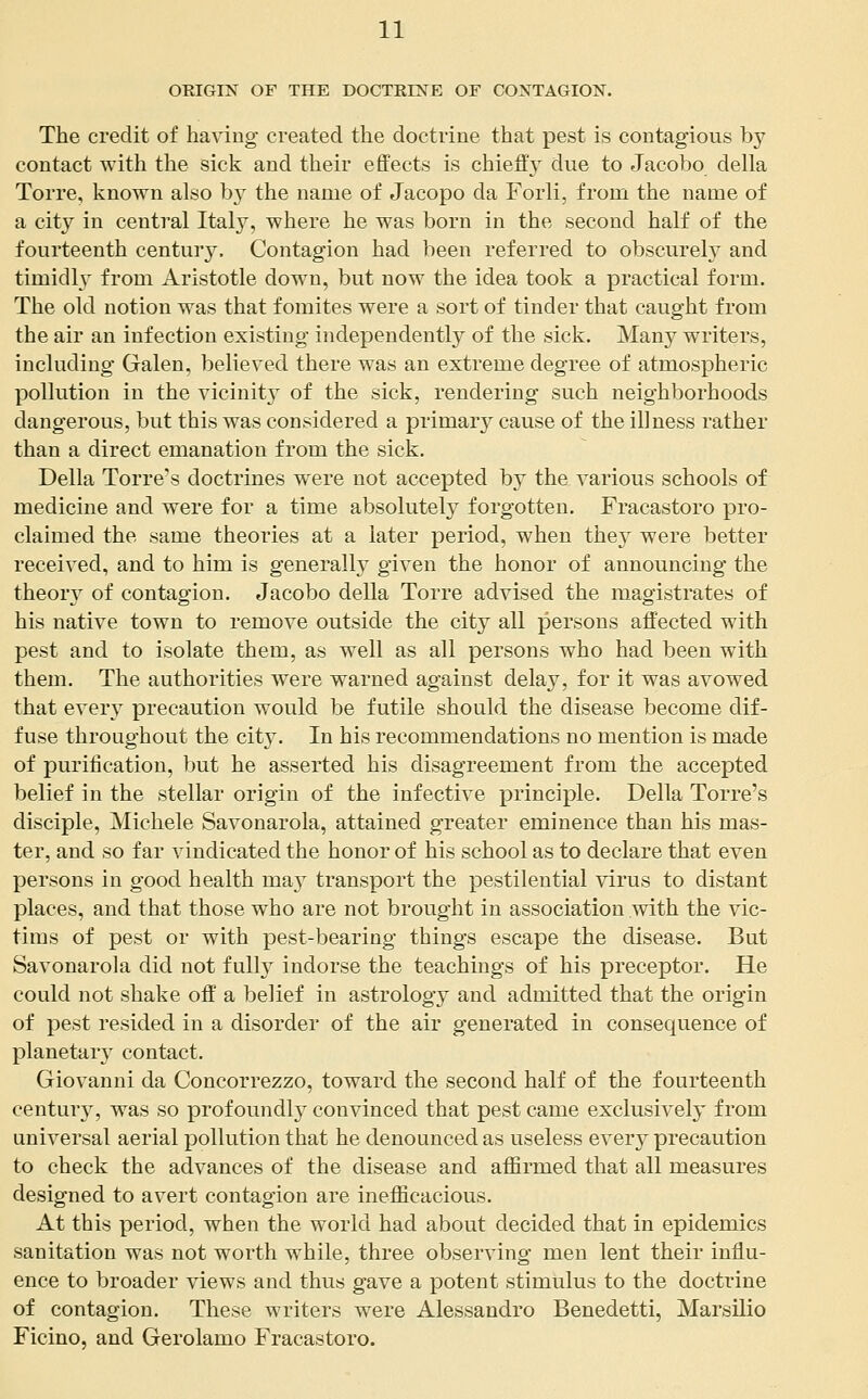 ORIGIN OF THE DOCTRINE OF CONTAGION. The credit of having created the doctrine that pest is contagious by contact with the sick and their effects is chiefly due to Jacobo della Torre, known also by the name of Jacopo da Forli, from the name of a city in central Italy, where he was born in the second half of the fourteenth century. Contagion had been referred to obscurel}^ and timidh^ from Aristotle down, but now the idea took a practical form. The old notion was that fomites were a sort of tinder that caught from the air an infection existing independently of the sick. Many writers, including Galen, believed there was an extreme degree of atmospheric pollution in the vicinity of the sick, rendering such neighborhoods dangerous, but this was considered a primary cause of the illness rather than a direct emanation from the sick. Delia Torre's doctrines were not accepted by the various schools of medicine and were for a time absolutely forgotten. Fracastoro pro- claimed the same theories at a later period, when they were better received, and to him is generally given the honor of announcing the theoiy of contagion. Jacobo della Torre advised the magistrates of his native town to remove outside the city all persons affected with pest and to isolate them, as well as all persons who had been with them. The authorities were warned against delay, for it was avowed that every precaution would be futile should the disease become dif- fuse throughout the city. In his recommendations no mention is made of purification, but he asserted his disagreement from the accepted belief in the stellar origin of the infective principle. Della Torre's disciple, Michele Savonarola, attained greater eminence than his mas- ter, and so far vindicated the honor of his school as to declare that even persons in good health may transport the pestilential virus to distant places, and that those who are not brought in association with the vic- tims of pest or with pest-bearing things escape the disease. But Savonarola did not fully indorse the teachings of his preceptor. He could not shake oif a belief in astrology and admitted that the origin of pest resided in a disorder of the air generated in consequence of planetary contact. Giovanni da Concorrezzo, toward the second half of the fourteenth century, was so profoundly convinced that pest came exclusively from universal aerial pollution that he denounced as useless every precaution to check the advances of the disease and affirmed that all measures designed to avert contagion are inefficacious. At this period, when the world had about decided that in epidemics sanitation was not worth while, three observing men lent their influ- ence to broader views and thus gave a potent stimulus to the doctrine of contagion. These writers were Alessandro Benedetti, Marsilio Ficino, and Gerolamo Fracastoro.