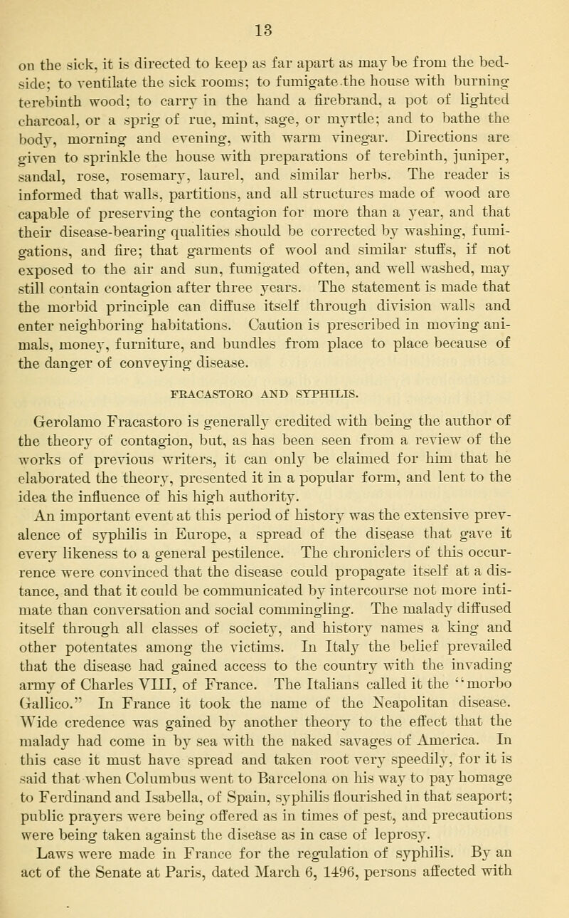 on the sick, it is directed to keep as far apart as may be from the bed- side; to ventilate the sick rooms; to fumigate the house with burning terebinth wood; to carry in the hand a firebrand, a pot of lighted charcoal, or a sprig of rue, mint, sage, or myrtle; and to bathe the body, morning and evening, with warm vinegar. Directions are o'iven to sprinkle the house with preparations of terebinth, juniper, sandal, rose, rosemary, laurel, and similar herbs. The reader is informed that walls, partitions, and all structures made of wood are capable of preserving the contagion for more than a year, and that their disease-bearing qualities should be corrected by washing, fumi- gations, and fire; that garments of wool and similar stuffs, if not exposed to the air and sun, fumigated often, and well washed, may still contain contagion after three years. The statement is made that the morbid principle can difiuse itself through division walls and enter neighboring habitations. Caution is prescribed in moving ani- mals, money, furniture, and bundles from place to place because of the danger of conveying disease. FRACASTORO AND SYPHILIS. Gerolamo Fracastoro is generally credited with being the author of the theory of contagion, but, as has been seen from a review of the works of previous writers, it can only be claimed for him that he elaborated the theory, presented it in a popular form, and lent to the idea the influence of his high authority. An important event at this period of history was the extensive prev- alence of syphilis in Europe, a spread of the disease that gave it every likeness to a general pestilence. The chroniclers of this occur- rence were convinced that the disease could propagate itself at a dis- tance, and that it could be communicated by intercourse not more inti- mate than conversation and social commingling. The malady diffused itself through all classes of society, and history names a king and other potentates among the victims. In Italy the belief prevailed that the disease had gained access to the country with the invading army of Charles VIII, of France. The Italians called it the morbo Gallico. In France it took the name of the Neapolitan disease. Wide credence was gained by another theory to the effect that the malady had come in by sea with the naked savages of America. In this case it must have spread and taken root verj^ speedily, for it is said that when Columbus went to Barcelona on his way to pay homage to Ferdinand and Isabella, of Spain, syphilis flourished in that seaport; public prayers were being offered as in times of pest, and precautions were being taken against the disease as in case of leprosy. Laws were made in France for the regulation of syphilis. By an act of the Senate at Paris, dated March 6, 1496, persons affected with