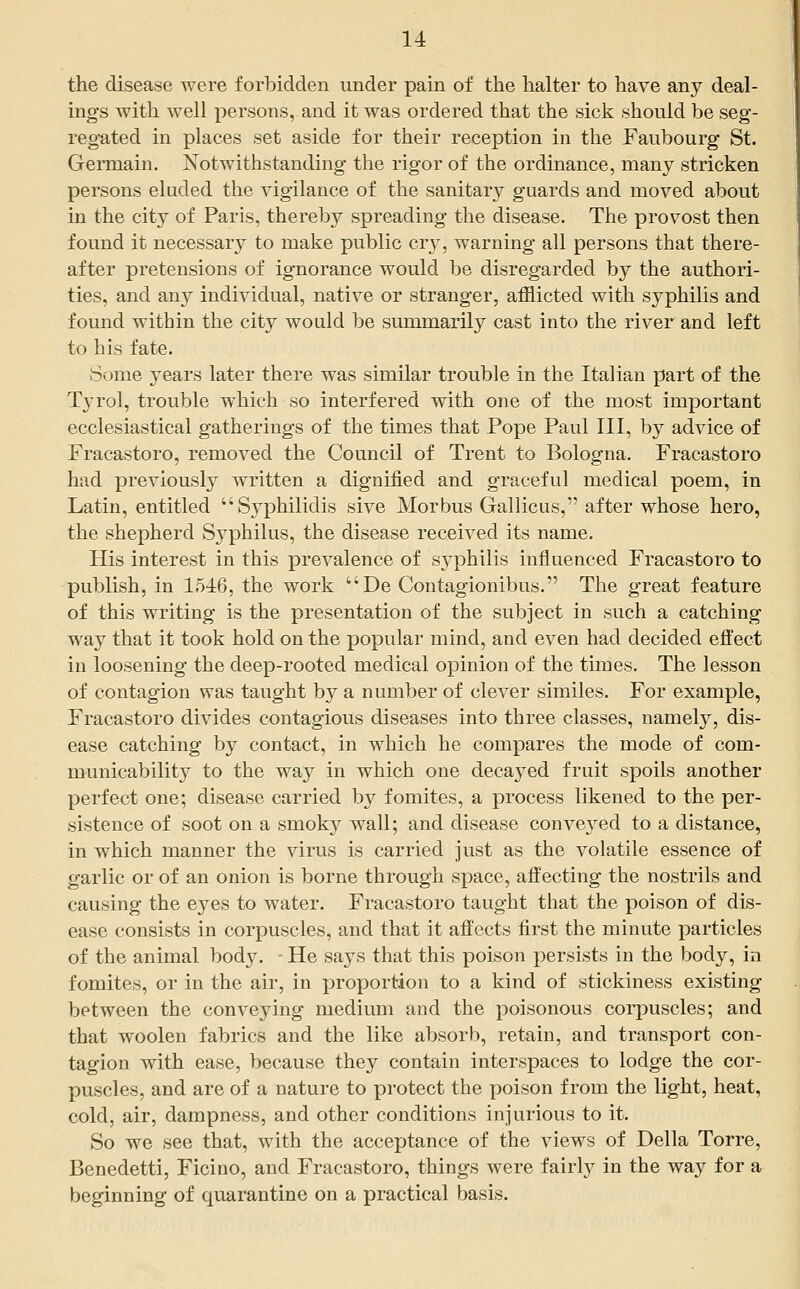 the disease were forbidden under pain of the halter to have any deal- ings with well persons, and it was ordered that the sick should be seg- regated in places set aside for their reception in the Faubourg St. Germain. Notwithstanding the rigor of the ordinance, many stricken persons eluded the vigilance of the sanitary guards and moved about in the city of Paris, thereby spreading the disease. The provost then found it necessary to make public cr}, warning all persons that there- after pretensions of ignorance would be disregarded by the authori- ties, and any individual, native or stranger, afflicted with syphilis and found within the city would be summarily cast into the river and left to his fate. Some years later there was similar trouble in the Italian part of the Tja'ol, trouble which so interfered with one of the most important ecclesiastical gatherings of the times that Pope Paul III, by advice of Fracastoro, removed the Council of Trent to Bologna. Fracastoro had previously written a dignified and graceful medical poem, in Latin, entitled Syphilidis sive Morbus Gallicus, after whose hero, the shepherd Syphilus, the disease received its name. His interest in this prevalence of syphilis influenced Fracastoro to publish, in 154:6, the work De Contagionibus. The great feature of this writing is the presentation of the subject in such a catching wa}^ that it took hold on the jjopular mind, and even had decided ejffect in loosening the deep-rooted medical opinion of the times. The lesson of contagion was taught by a number of clever similes. For example, Fracastoro divides contagious diseases into three classes, namely, dis- ease catching by contact, in which he compares the mode of com- municability to the way in which one decaj^ed fruit spoils another perfect one; disease carried by fomites, a process likened to the per- sistence of soot on a smoky wall; and disease conveyed to a distance, in which manner the virus is carried just as the volatile essence of garlic or of an onion is borne through space, affecting the nostrils and causing the eyes to water. Fracastoro taught that the poison of dis- ease consists in corpuscles, and that it affects first the minute particles of the animal body. - He saj^s that this poison persists in the body, in fomites, or in the air, in proportion to a kind of stickiness existing between the conveying medium and the poisonous corpuscles; and that woolen fabrics and the like absorb, retain, and transport con- tagion with ease, because they contain interspaces to lodge the cor- puscles, and are of a nature to protect the poison from the light, heat, cold, air, dampness, and other conditions injurious to it. So we see that, with the acceptance of the views of Delia Torre, Benedetti, Ficino, and Fracastoro, things were fairly in the way for a beginning of quarantine on a practical basis.