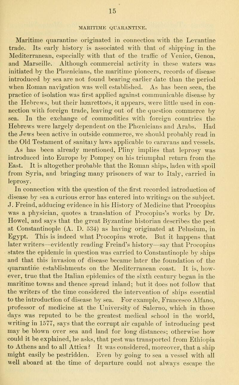 MARITIME QUARANTIJfE. Maritime quarantine originated in connection with the Levantine trade. Its early history is associated with that of shipping in the Mediterranean, especially with that of the traffic of Venice, Genoa, and Marseille. Although commercial activity in these waters was initiated by the Phoenicians, the maritime pioneers, records of disease introduced hj sea are not found bearing earlier date than the period when Koman navigation was well established. As has been seen, the practice of isolation was first applied against communicable disease by the Hebrews, but their lazarettoes, it appears, were little used in con- nection with foreign trade, leaving out of the question commerce by sea. In the exchange of commodities with foreign countries the Hebrews were largely dependent on the Phoenicians and Arabs. Had the Jews been active in outside commerce, we should probably read in the Old Testament of sanitary laws applicable to caravans and vessels. As has been already mentioned, Pliny implies that leprosy was introduced into Europe b}' Pompey on his triumphal return from the East. It is altogether probable that the Koman ships, laden with spoil from Syria, and bringing many prisoners of war to Italy, carried in leprosy. In connection with the question of the first recorded introduction of disease by sea a curious error has entered into writings on the subject. J. Freind, adducing evidence in his History of Medicine that Procopius was a physician, quotes a translation of Procopius's works by Dr. Howel, and says that the great Byzantine historian describes the pest at Constantinople (A. D. 534) as having originated at Pelusium, in Egypt. This is indeed what Procopius wrote. But it happens that later writers—evidently reading Freind's history—say that Procopius states the epidemic in question was carried to Constantinople by ships and that this invasion of disease became later the foundation of the quarantine establishments on the Mediterranean coast. It is, how- ever, true that the Italian epidemics of the sixth centur}'- began in the maritime towns and thence spread inland; but it does not follow that the writers of the time considered the intervention of ships essential to the introduction of disease by sea. For example, Francesco Alfano, professor of medicine at the University of Salerno, which in those days was reputed to be the greatest medical school in the world, writing in 15T7, says that the corrupt air capable of introducing pest may be blown over sea and land for long distances; otherwise how could it be explained, he asks, that pest was transported from Ethiopia to Athens and to all Attica? It was considered, moreover, that a ship might easily be pestridden. Even by going to sea a vessel with all well aboard at the time of departure could not alwa3^s escape the
