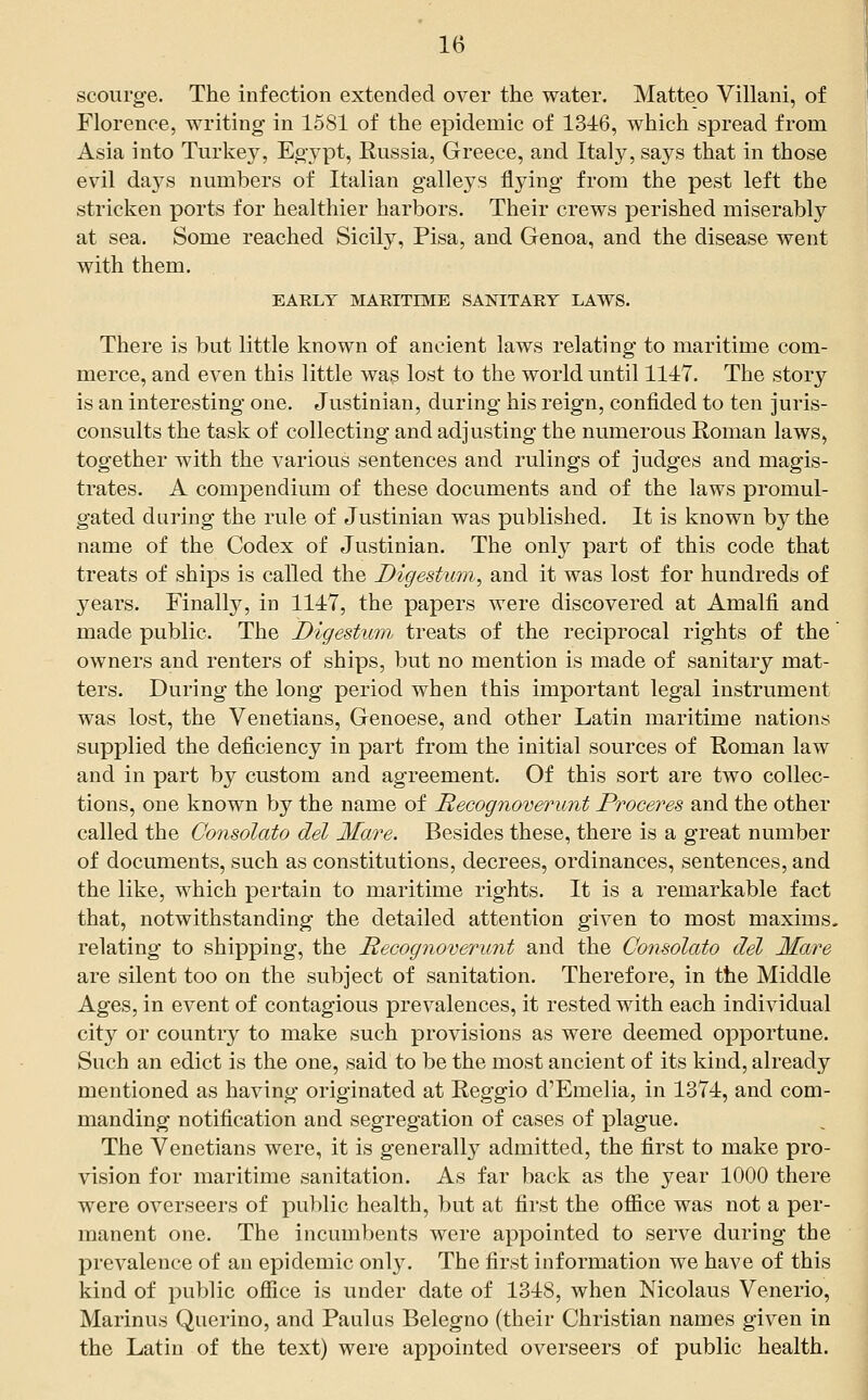 scourge. The infection extended over the water. Matteo Villani, of Florence, writing in 1581 of the epidemic of 1346, which spread from Asia into Turkey, Egypt, Russia, Greece, and Italy, says that in those evil days numbers of Italian galleys flying from the pest left the stricken ports for healthier harbors. Their crews perished miserably at sea. Some reached Sicily, Pisa, and Genoa, and the disease went with them. EARLY MARITIME SANITARY LAWS. There is but little known of ancient laws relating to maritime com- merce, and even this little was lost to the world until 1117. The story is an interesting one. Justinian, during his reign, confided to ten juris- consults the task of collecting and adjusting the numerous Roman laws, together with the various sentences and rulings of judges and magis- trates. A compendium of these documents and of the laws promul- gated during the rule of Justinian was published. It is known by the name of the Codex of eTustinian. The only part of this code that treats of ships is called the Digestum, and it was lost for hundreds of years. Finally, in 1117, the papers were discovered at Amalfi and made public. The Digestum treats of the reciprocal rights of the owners and renters of ships, but no mention is made of sanitary mat- ters. During the long period when this important legal instrument was lost, the Venetians, Genoese, and other Latin maritime nations supplied the deficiency in part from the initial sources of Roman law and in part by custom and agreement. Of this sort are two collec- tions, one known by the name of Hecognoverunt Proceres and the other called the Consolato del Mare. Besides these, there is a great number of documents, such as constitutions, decrees, ordinances, sentences, and the like, which pertain to maritime rights. It is a remarkable fact that, notwithstanding the detailed attention given to most maxims. relating to shipping, the Hecognoverunt and the Consolato del Mare are silent too on the subject of sanitation. Therefore, in the Middle Ages, in event of contagious prevalences, it rested with each individual cit}^ or country to make such provisions as were deemed opportune. Such an edict is the one, said to be the most ancient of its kind, already mentioned as having originated at Reggio d'Emelia, in 1371, and com- manding notification and segregation of cases of plague. The Venetians were, it is generally admitted, the first to make pro- vision for maritime sanitation. As far back as the year 1000 there were overseers of public health, but at first the office was not a per- manent one. The incumbents were appointed to serve during the prevalence of an epidemic only. The first information we have of this kind of public office is under date of 1318, when Nicolaus Venerio, Marinus Querino, and Paulas Belegno (their Christian names given in the Latin of the text) were appointed overseers of public health.