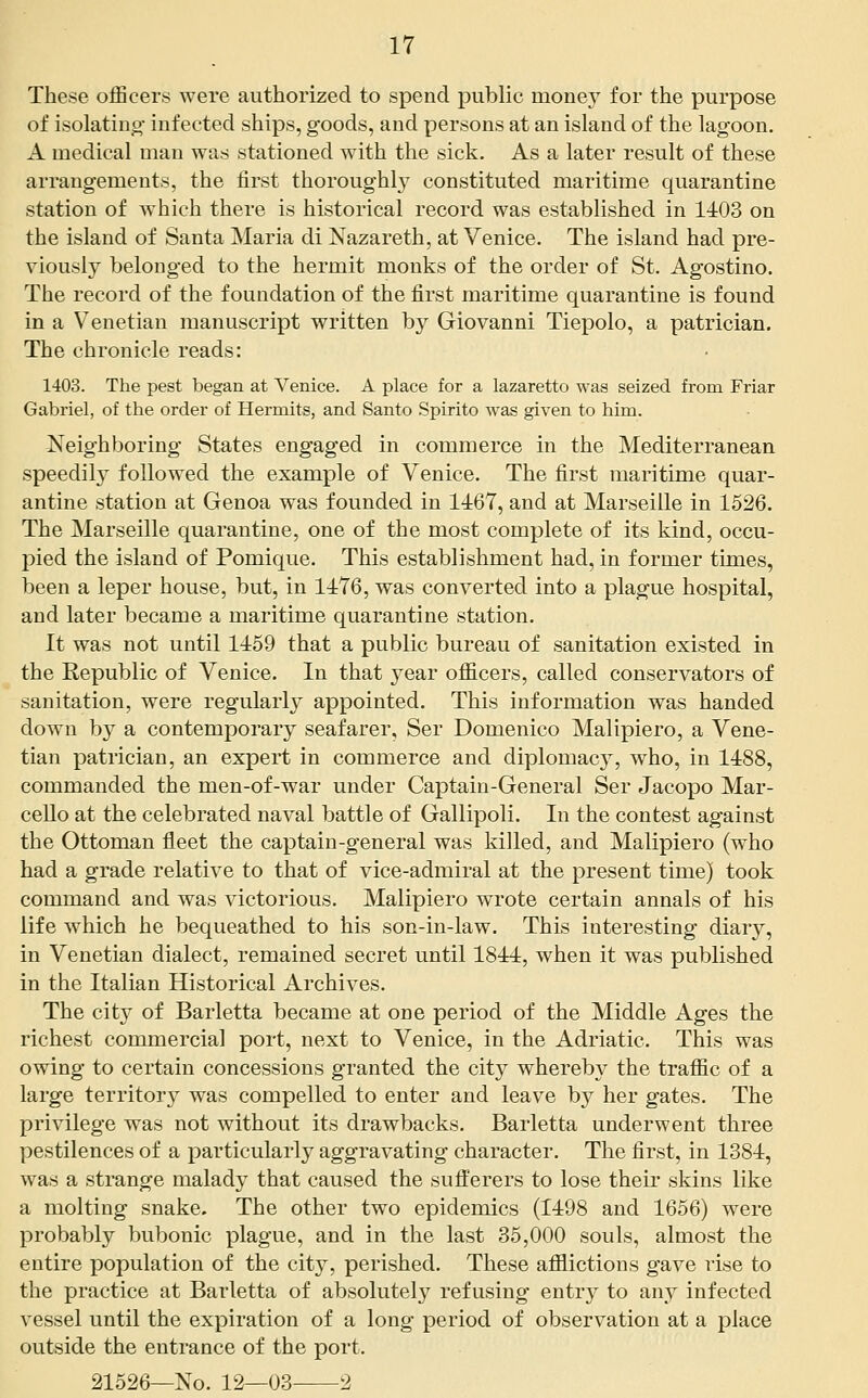 These officers were authorized to spend public money for the purpose of isolatino- infected ships, goods, and persons at an island of the lagoon. A medical man was stationed with the sick. As a later result of these arrangements, the first thoroughly constituted maritime quarantine station of which there is historical record was established in 1403 on the island of Santa Maria di Nazareth, at Venice. The island had pre- viously belonged to the hermit monks of the order of St. Agostino. The record of the foundation of the first maritime quarantine is found in a Venetian manuscript written by Giovanni Tiepolo, a patrician. The chronicle reads: 1403. The pest began at Venice. A place for a lazaretto was seized from Friar Gabriel, of the order of Hermits, and Santo Spirito was given to him. Neighboring States engaged in commerce in the Mediterranean speedily followed the example of Venice. The first maritime quar- antine station at Genoa was founded in 1467, and at Marseille in 1526. The Marseille quarantine, one of the most complete of its kind, occu- pied the island of Pomique. This establishment had, in former times, been a leper house, but, in 1476, was converted into a plague hospital, and later became a maritime quarantine station. It was not until 1459 that a public bureau of sanitation existed in the Republic of Venice. In that year officers, called conservators of sanitation, were regularly appointed. This information was handed down by a contemporary seafarer, Ser Domenico Malipiero, a Vene- tian patrician, an expert in commerce and diplomacy, who, in 1488, commanded the men-of-war under Captain-General Ser Jacopo Mar- ceUo at the celebrated naval battle of Gallipoli. In the contest against the Ottoman fleet the captain-general was killed, and Malipiero (who had a grade relative to that of vice-admiral at the present time) took command and was victorious. Malipiero wrote certain annals of his life which he bequeathed to his son-in-law. This interesting diary, in Venetian dialect, remained secret until 1844, when it was published in the Italian Historical Archives. The city of Barletta became at one period of the Middle Ages the richest commercial port, next to Venice, in the Adriatic. This was owing to certain concessions granted the city whereby the traffic of a large territory was compelled to enter and leave by her gates. The privilege was not without its drawbacks, Barletta underwent three pestilences of a particularly aggravating character. The first, in 1384, was a strange malady that caused the sufferers to lose their skins like a molting snake. The other two epidemics (1498 and 1656) were probably bubonic plague, and in the last 35,000 souls, almost the entire population of the city, perished. These afflictions gave rise to the practice at Barletta of absolutely refusing entry to any infected vessel until the expiration of a long period of observation at a place outside the entrance of the port. 21526—No. 12—03 2