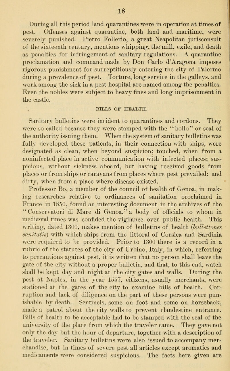 During all this period land quarantines were in operation at times of pest. Offenses against quarantine, both land and maritime, were severely punished. Pietro FoUerio, a great Neapolitan jurisconsult of the sixteenth century, mentions whipping, the mill, exUe, and death as penalties for infringement of sanitary regulations. A quarantine proclamation and command made by Don Carlo d'Aragona imposes rigorous punishment for surreptitiously entering the cit}^ of Palermo during a prevalence of pest. Torture, long service in the galleys, and work among the sick in a pest hospital are named among the penalties. Even the nobles were subject to heavy fines and long imprisonment in the castle. BILLS OF HEALTH. Sanitary bulletins were incident to quarantines and cordons. They were so called because they were stamped with the '' boUo or seal of the authority issuing them. When the system of sanitary bulletins was fully developed these patients, in their connection with ships, were designated as clean, when beyond suspicion; touched, when from a noniufected place in active communication with infected places; sus- picious, without sickness aboard, but having received goods from places or from ships or caravans from places where pest prevailed; and dirty, when from a place where disease existed. Professor Bo, a member of the council of health of Genoa, in mak- ing researches relative to ordinances of sanitation proclaimed in France in 1850, found an interesting document in the archives of the  Conservatori di Mare di Genoa, a body of officials to whom in mediaeval times was confided the vigilance over public health. This writing, dated 1300, makes mention of bulletins of health [hullettones sanitatis) with which ships from the littoral of Corsica and Sardinia were required to be provided. Prior to 1300 there is a record in a rubric of the statutes of the city of Urbino, Italy, in which, referring to precautions against pest, it is written that no person shall leave the gate of the cit}' without a proper bulletin, and that, to this end, watch shall be kept day and night at the city gates and walls. During the pest at Naples, in the year 1557, citizens, usually merchants, were stationed at the gates of the city to examine bills of health. Cor- ruption and lack of diligence on the part of these persons were pun- ishable by death. Sentinels, some on foot and some on horseback, made a patrol about the cit}' walls to prevent clandestine entrance. Bills of health to be acceptable had to be stamped with the seal of the university of the place from which the traveler came. They gave not only the day but the hour of departure, together with a description of the traveler. Sanitary bulletins were also issued to accompany mer- chandise, but in times of severe pest all articles except aromatics and medicaments were considered suspicious. The facts here given are