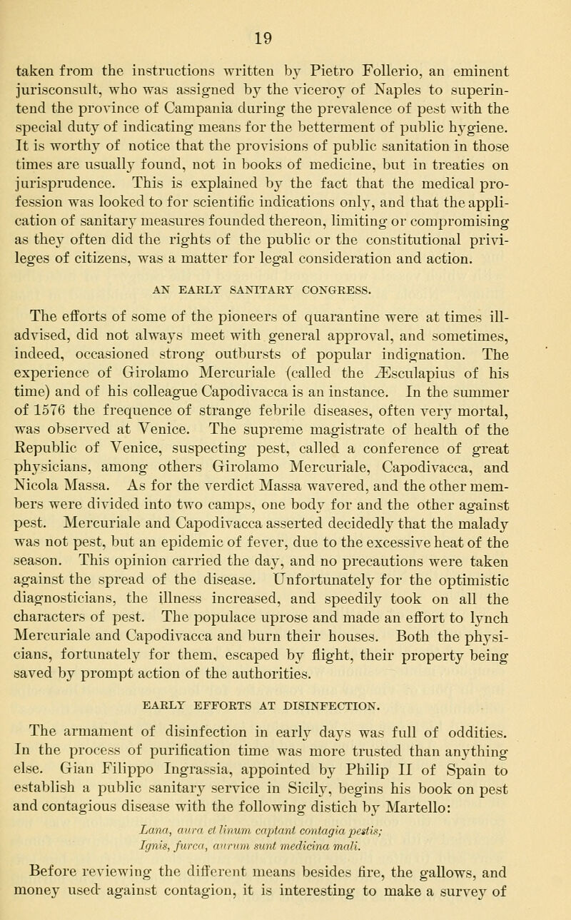 taken from the instructions written by Pietro Follerio, an eminent jurisconsult, who was assigned by the viceroy of Naples to superin- tend the province of Campania during the prevalence of pest with the special duty of indicating means for the betterment of public hygiene. It is worthy of notice that the provisions of public sanitation in those times are usually found, not in books of medicine, but in treaties on jurisprudence. This is explained by the fact that the medical pro- fession was looked to for scientific indications onh^, and that the appli- cation of sanitar} measures founded thereon, limiting or compromising as they often did the rights of the public or the constitutional privi- leges of citizens, was a matter for legal consideration and action. AN EAELY SANITARY CONGRESS. The efforts of some of the pioneers of quarantine were at times ill- advised, did not always meet with general approval, and sometimes, indeed, occasioned strong outbursts of popular indignation. The experience of Girolamo Mercuriale (called the ^sculapius of his time) and of his colleague Capodivacca is an instance. In the summer of 1576 the frequence of strange febrile diseases, often very mortal, was observed at Venice. The supreme magistrate of health of the Republic of Venice, suspecting pest, called a conference of great physicians, among others Girolamo Mercuriale, Capodivacca, and Nicola Massa. As for the verdict Massa wavered, and the other mem- bers were divided into two camps, one body for and the other against pest. Mercuriale and Capodivacca asserted decidedly that the malady was not pest, but an epidemic of fever, due to the excessive heat of the season. This opinion carried the day, and no precautions were taken against the spread of the disease. Unfortunately for the optimistic diagnosticians, the illness increased, and speedily took on all the characters of pest. The populace uprose and made an effort to lynch Mercuriale and Capodivacca and burn their houses. Both the physi- cians, fortunately for them, escaped by flight, their property being saved by prompt action of the authorities. EARLY EFFORTS AT DISINFECTION. The armament of disinfection in early days was full of oddities. In the process of purification time was more trusted than anything else. Gian Filippo Ingrassia, appointed by Philip II of Spain to establish a public sanitary service in Sicify, begins his book on pest and contagious disease with the following distich by Martello: liana, aura el linum captant contagia pestis; Ignis, furca, anrum sunt medidna mali. Before reviewing the different means besides fire, the gallows, and money used- against contagion, it is interesting to make a survey of