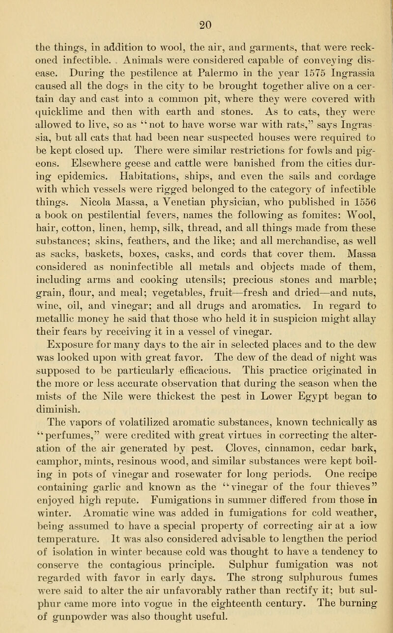 the things, in addition to wool, the air, and garments, that were reck- oned infectible. Animals were considered capable of conveying dis- ease. During the pestilence at Palermo in the year 1576 Ingrassia caused all the dogs in the city to be brought together alive on a cer- tain day and cast into a common pit, where they were covered with quicklime and then with earth and stones. As to cats, they were allowed to live, so as  not to have worse war with rats, says Ingras sia, but all cats that had been near suspected houses were required to be kept closed up. There were similar restrictions for fowls and pig- eons. Elsewhere geese and cattle were banished from the cities dur- ing epidemics. Habitations, ships, and even the sails and cordage with which vessels were rigged belonged to the categor}^ of infectible things. Nicola Massa, a Venetian physician, who published in 1556 a book on pestilential fevers, names the following as fomites: Wool, hair, cotton, linen, hemp, silk, thread, and all things made from these substances; skins, feathers, and the like; and all merchandise, as well as sacks, baskets, boxes, casks, and cords that cover them. Massa considered as noninfectible all metals and objects made of them, including arms and cooking utensils; precious stones and marble; grain, flour, and meal; vegetables, fruit—fresh and dried—and nuts, wine, oil, and vinegar; and all drugs and aromatics. In regard to metallic money he said that those who held it in suspicion might allay their fears by receiving it in a vessel of vinegar. Exposure for many days to the air in selected places and to the dew was looked upon with great favor. The dew of the dead of night was supposed to be particularly efficacious. This practice originated in the more or less accurate observation that during the season when the mists of the Nile were thickest the pest in Lower Egypt began to diminish. The vapors of volatilized aromatic substances, known technically as perfumes, were credited with great virtues in correcting the alter- ation of the air generated by pest. Cloves, cinnamon, cedar bark, camphor, mints, resinous wood, and similar substances were kept boil- ing in pots of vinegar and rosewater for long periods. One recipe containing garlic and known as the vinegar of the four thieves enjoyed high repute. Fumigations in summer difl^ered from those in winter. Aromatic wine was added in fumigations for cold weather, being assumed to have a special property of correcting air at a low temperature. It was also considered advisable to lengthen the period of isolation in winter because cold was thought to have a tendency to conserve the contagious principle. Sulphur fumigation was not regarded with favor in earl}^ days. The strong sulphurous fumes were said to alter the air unfavorably rather than rectify it; but sul- phur came more into vogue in the eighteenth century. The burning of gunpowder was also thought useful.