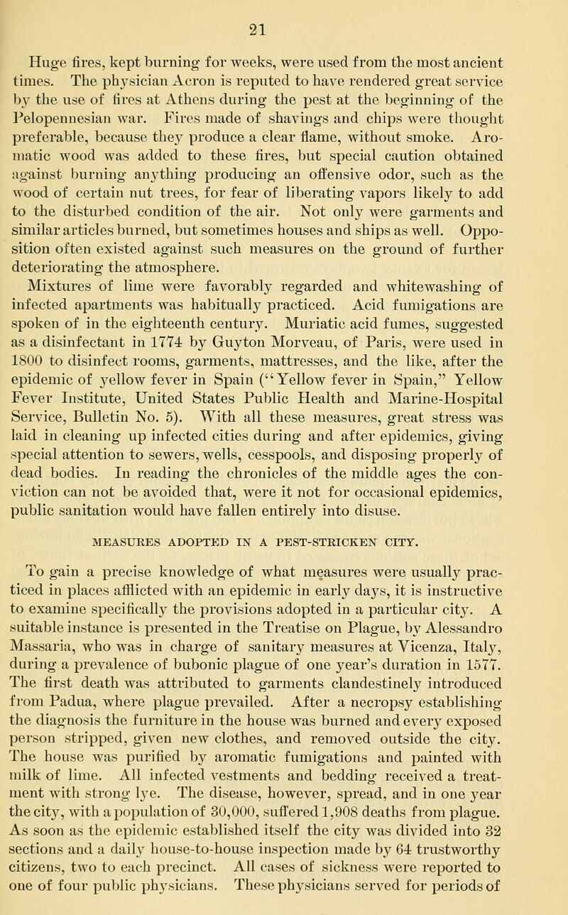 Huge fires, kept burning for weeks, were used from the most ancient times. The physician Acron is reputed to have rendered great service by the use of fires at Athens during the pest at the beginning of the Pelopennesian war. Fires made of shavings and chips were thought preferable, because they produce a clear flame, without smoke. Aro- matic wood was added to these fires, but special caution obtained against burning an3^thing producing an offensive odor, such as the wood of certain nut trees, for fear of liberating vapors likely to add to the disturbed condition of the air. Not only were garments and similar articles burned, but sometimes houses and ships as well. Oppo- sition often existed against such measures on the ground of further deteriorating the atmosphere. Mixtures of lime were favorably regarded and whitewashing of infected apartments was habitually practiced. Acid fumigations are spoken of in the eighteenth century. Muriatic acid fumes, suggested as a disinfectant in 1T74 by Guyton Morveau, of Paris, were used in 1800 to disinfect rooms, garments, mattresses, and the like, after the epidemic of yellow fever in Spain (Yellow fever in Spain, Yellow Fever Institute, United States Public Health and Marine-Hospital Service, Bulletin No. 6). With all these measures, great stress was laid in cleaning up infected cities during and after epidemics, giving special attention to sewers, wells, cesspools, and disposing properly of dead bodies. In reading the chronicles of the middle ages the con- viction can not be avoided that, were it not for occasional epidemics, public sanitation would have fallen entirely into disuse. MEASUEES ADOPTED IN A PEST-STRICKEN CITY. To gain a precise knowledge of what measures were usually prac- ticed in places afflicted with an epidemic in early days, it is instructive to examine specifically the provisions adopted in a particular city. A suitable instance is presented in the Treatise on Plague, by Alessandro Massaria, who was in charge of sanitary measures at Vicenza, Italy, during a prevalence of bubonic plague of one year's duration in 157Y. The first death was attributed to garments clandestinely introduced from Padua, where plague prevailed. After a necropsy establishing the diagnosis the furniture in the house was burned and every exposed person stripped, given new clothes, and removed outside the city. The house was purified by aromatic fumigations and painted with milk of lime. All infected vestments and bedding received a treat- ment with strong lye. The disease, however, spread, and in one year the city, with a population of 30,000, suffered 1,908 deaths from plague. As soon as the epidemic established itself the city was divided into 32 sections and a daily house-to-house inspection made by 64 trustworthy citizens, two to each precinct. All cases of sickness were reported to one of four public physicians. These physicians served for periods of