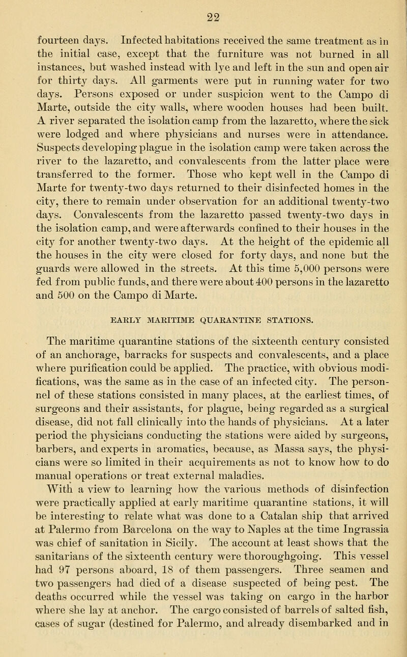 fourteen daj^s. Infected habitations received the same treatment as in the initial case, except that the furniture was not burned in all instances, but washed instead with lye and left in the sun and open air for thirty days. All garments were put in running water for two days. Persons exposed or under suspicion went to the Campo di Marte, outside the city walls, where wooden houses had been built. A river separated the isolation camp from the lazaretto, where the sick were lodged and where physicians and nurses were in attendance. Suspects developing plague in the isolation camp were taken across the river to the lazaretto, and convalescents from the latter place were transferred to the former. Those who kept well in the Campo di Marte for twenty-two days returned to their disinfected homes in the city, there to remain under observation for an additional twenty-two days. Convalescents from the lazaretto passed twenty-two days in the isolation camp, and were afterwards confined to their houses in the city for another twenty-two days. At the height of the epidemic all the houses in the city were closed for forty days, and none but the guards were allowed in the streets. At this time 5,000 persons were fed from public funds, and there were about 400 persons in the lazaretto and 500 on the Campo di Marte. EAELY MAKITIME QUARANTINE STATIONS. The maritime quarantine stations of the sixteenth century consisted of an anchorage, barracks for suspects and convalescents, and a place where purification could be applied. The practice, with obvious modi- fications, was the same as in the case of an infected city. The person- nel of these stations consisted in many places, at the earliest times, of surgeons and their assistants, for plague, being regarded as a surgical disease, did not fall clinically into the hands of physicians. At a later period the physicians conducting the stations were aided by surgeons, barbers, and experts in aromatics, because, as Massa says, the physi- cians were so limited in their acquirements as not to know how to do manual operations or treat external maladies. With a view to learning how the various methods of disinfection were practically applied at early maritime quarantine stations, it will be interesting to relate what was done to a Catalan ship that arrived at Palermo from Barcelona on the way to Naples at the time Ingrassia was chief of sanitation in Sicily. The account at least shows that the sanitarians of the sixteenth century were thoroughgoing. This vessel had 97 persons aboard, 18 of them passengers. Three seamen and two passengers had died of a disease suspected of being pest. The deaths occurred while the vessel was taking on cargo in the harbor where she lay at anchor. The cargo consisted of barrels of salted fish, cases of sugar (destined for Palermo, and already disembarked and in