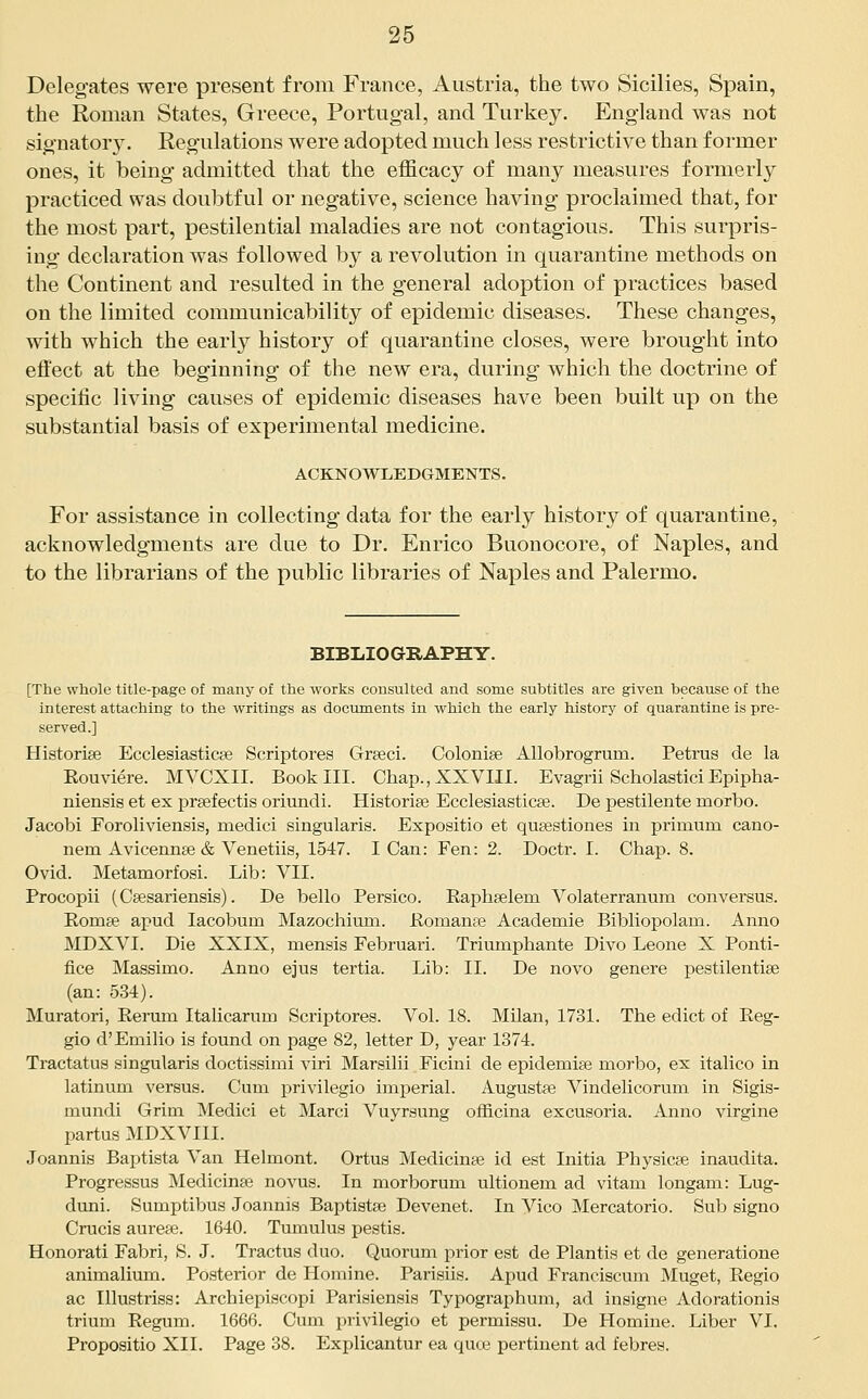 Delegates were present from France, Austria, the two Sicilies, Spain, the Roman States, Greece, Portugal, and Turkey. England was not signator3^ Regulations were adopted much less restrictive than former ones, it being admitted that the efficacy of many measures formerly practiced was doubtful or negative, science having proclaimed that, for the most part, pestilential maladies are not contagious. This surpris- ing declaration was followed by a revolution in quarantine methods on the Continent and resulted in the general adoption of practices based on the limited communicability of epidemic diseases. These changes, with which the early history of quarantine closes, were brought into effect at the beginning of the new era, during which the doctrine of specific living causes of epidemic diseases have been built up on the substantial basis of experimental medicine. ACKNOWLEDGMENTS. For assistance in collecting data for the early history of quarantine, acknowledgments are due to Dr. Enrico Buonocore, of Naples, and to the librarians of the public libraries of Naples and Palermo. BIBLIOGRAPHY. [The whole title-page of many of the works cousulted and some subtitles are given because of the interest attaching to the writings as doctunents in which the early history of quarantine is pre- served.] Historiee Ecclesiasticse Scriptores Grteci. Colonic AUobrogrum. Petrus de la Kouviere. MVCXII. Book III. Chap.,XXVni. Evagrii Scholastici Epipha- niensis et ex prgefectis oriundi. Historige Ecclesiasticee. De pestilente morbo. Jacobi Foroliviensis, medici singularis. Expositio et quaestiones in primum cano- nem Aviceruise & Venetiis, 1547. I Can: Fen: 2. Doctr. I. Chap. 8. Ovid. Metamorfosi. Lib: VII. Procopii (Ceesariensis). De bello Persico. Raphseiem Volaterranum conversus. Eomse apud lacobum Mazochium. Eomanee Academie Bibliopolam. Anno MDXVI. Die XXIX, mensis Februari. Triumphante Divo Leone X Ponti- fice Massimo. Anno ejus tertia. Lib: II. De novo genere pestilentise (an: 534). Muratori, Rerum Italicarum Scriptores. Vol. 18. Milan, 1731. The edict of Reg- gio d'Emilio is found on page 82, letter D, year 1374. Tractatus singularis doctissimi viri Marsilii Ficini de epidemise morbo, ex italico in latinum versus. Cum privilegio imperial. Augustae Vindelicorum in Sigis- mundi Grim Medici et Marci Vuyrsung oflB.cina excusoria. Anno virgine partus MDXVIII. Joannis Baptista Van Helmont. Ortus Medicinse id est Initia Physicse inaudita. Progressus Medicinse novus. In morborum ultionem ad vitam longam: Lug- duni. Sumptibus Joannis Baptistse Devenet. In Vico Mercatorio. Sub signo Crucis aureje. 1640. Tumulus pestis. Honorati Fabri, S. J. Tractus duo. Quorum prior est de Plantis et de generatione animalium. Posterior de Homine. Parisiis. Apud Franciscum Muget, Regio ac Illustriss: Archiepiscopi Parisiensis Typographum, ad insigne Adorationis trium Regum. 1666. Cum privilegio et permissu. De Homine. Liber VI. Propositio XII. Page 38. Explicantur ea quce pertinent ad febres.