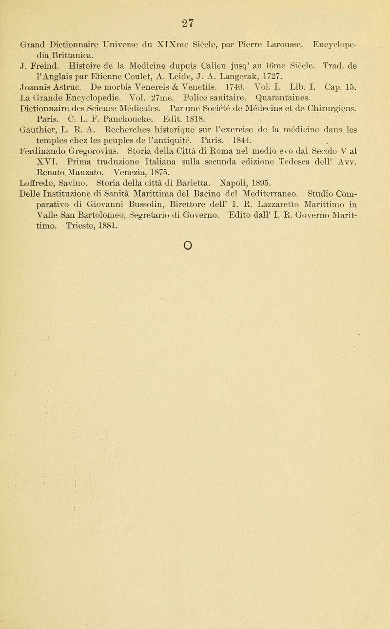 Grand Dictiomiaire Universe du XlXme Siecle, par Pierre Larousse. Encyclope- dia Brittanica. J. Freind. Histoire de la Medicine dupuis Calien jusq' au 16me Siecle. Trad, de r Anglais par Etienne Coulet, A. Leide, J. A. Langerak, 1727. Joannis Astruc. De morbis Venereis & Venetiis. 1740. Vol. I. Lib. I. Cap. 15. La Grande Encyclopedie. Vol. 27me. Police sanitaire. Quarantaines. Dictionnaire des Science Medicales. Par une Societe de Medecins et de Chirurgiens. Paris. C. L. F. Panckoucke. Edit. 1818. Gauthier, L. K. A. Pecherches historique sur 1'exercise de la medicine dans les temples chez les peuples de I'antiquite. Paris. 1844. Ferdinando Gregorovius. Storia della Citta di Roma nel medio evo dal Secolo V al XVI. Prima traduzione Italiana sulla secunda edizione Tedesca dell' Aw. Eenato Manzato. Venezia, 1875. Loffredo, Savino. Storia della citta di Barletta. Napoli, 1895. Delle Instituzione di Sanita Marittima del Bacino del Mediterraneo. Studio Com- parativo di Giovanni Bussolin, Birettore dell' I. R. Lazzaretto Marittimo in Valle San Bartolomeo, Segretario di Governo. Edito dall' I. E. Governo Marit- timo. Trieste, 1881. o