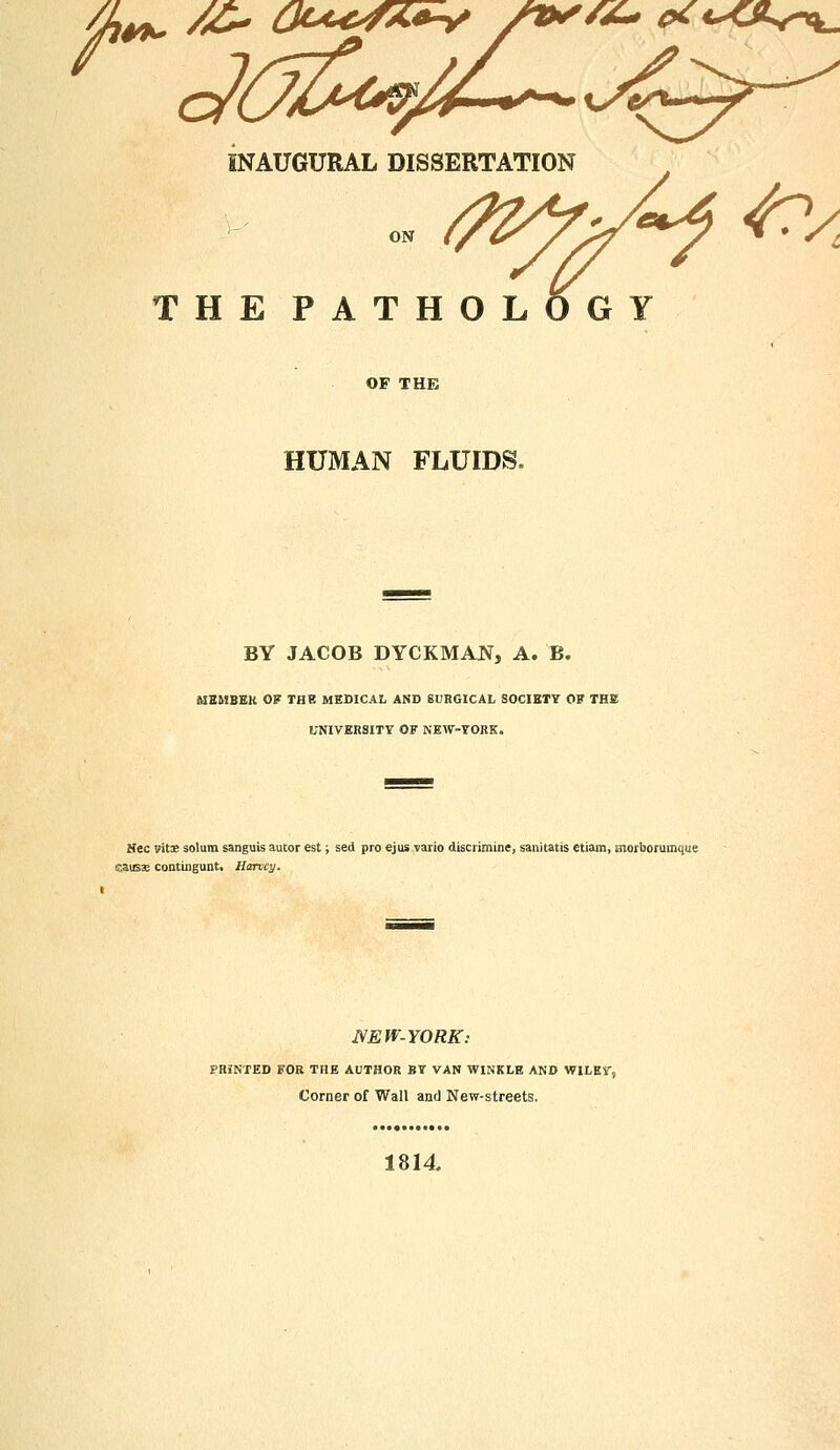 /X~ e* t***^. INAUGURAL DISSERTATION THE PATHOL OG Y OF THE HUMAN FLUIDS BY JACOB DYCKMAN, A. B. MEMBER OF THE MEDICAL AND SURGICAL SOCIETY OF THE UNIVERSITY OF NEW-YORK. Nee vitE solum sanguis autor est; sed pro ejus vario discrimine, sanitatis etiam, snorborumque causae contingunt, Harvey. NEW-YORK: PRINTED FOR THE AUTHOR BY VAN WINKLE AND WILEYS Corner of Wall and New-streets. 1814