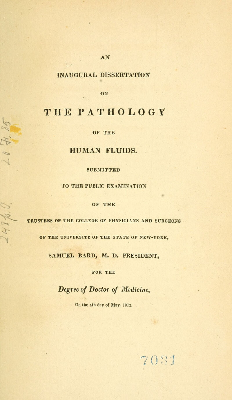 - AN INAUGURAL DISSERTATION ON THE PATHOLOGY OF THE HUMAN FLUIDS. SUBMITTED TO THE PUBLIC EXAMINATION OF THE j^/— TRUSTEES OP THE COLLEGE OF PHYSICIANS AND SURGEONS OF THE UNIVERSITY OF THE STATE OF NEW-YORK, SAMUEL BARD, M. D. PRESIDENT, FOR THE Degree of Doctor of Medicine, On the 4th day of May, 1813. 70 e J