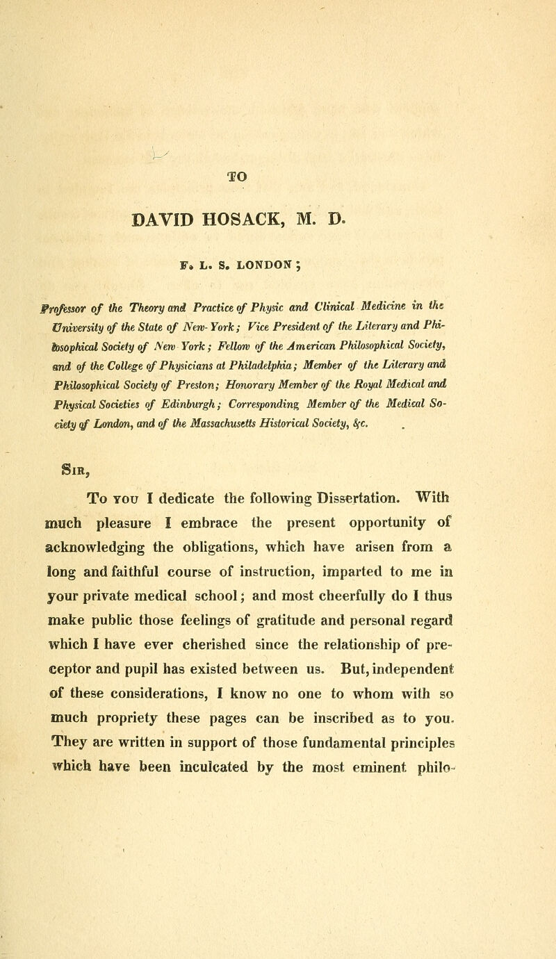 DAVID HOSACK, M. D. F» L. S. LONDON ; Frofessor of the Theory and Practice of Physic and Clinical Medicine in the University of the State of New- York; Vice President of the Literary and Phi- losophical Society of New York; Fellow of the American Philosophical Society, and of the College of Physicians at Philadelphia; Member of the Literary and Philosophical Society of Preston; Honorary Member of the Royal Medical and Physical Societies of Edinburgh; Corresponding Member of the Medical So- ciety of London, and of the Massachusetts Historical Society, S{c. Sir, To you I dedicate the following Dissertation. With much pleasure I embrace the present opportunity of acknowledging the obligations, which have arisen from a long and faithful course of instruction, imparted to me in your private medical school; and most cheerfully do I thus make public those feelings of gratitude and personal regard which I have ever cherished since the relationship of pre- ceptor and pupil has existed between us. But, independent of these considerations, I know no one to whom with so much propriety these pages can be inscribed as to you. They are written in support of those fundamental principles which have been inculcated by the most eminent philo-
