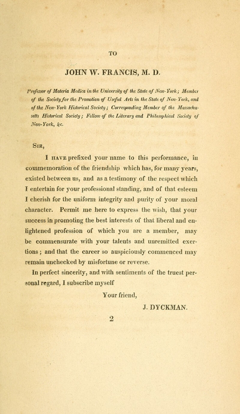 JOHN W. FRANCIS, M. D. Professor of Materia Medica in the University of Vie State of New-York; Member of the Society for the Promotion of Useful Arts in the State of New- York, and of the New-York Historical Society; Corresponding Member of the Massachu- setts Historical Society; Fellow of the Literary and Philosophical Society of New-York, fyc. Sir, I have prefixed your name to this performance, in commemoration of the friendship which has, for many years, existed between us, and as a testimony of the respect which I entertain for your professional standing, and of that esteem I cherish for the uniform integrity and purity of your moral character. Permit me here to express the wish, that your success in promoting the best interests of that liberal and en- lightened profession of which you are a member, may be commensurate with your talents and unremitted exer- tions ; and that the career so auspiciously commenced may remain unchecked by misfortune or reverse. In perfect sincerity, and with sentiments of the truest per- sonal regard, I subscribe myself Your friend, J. DYCKMAN. 2