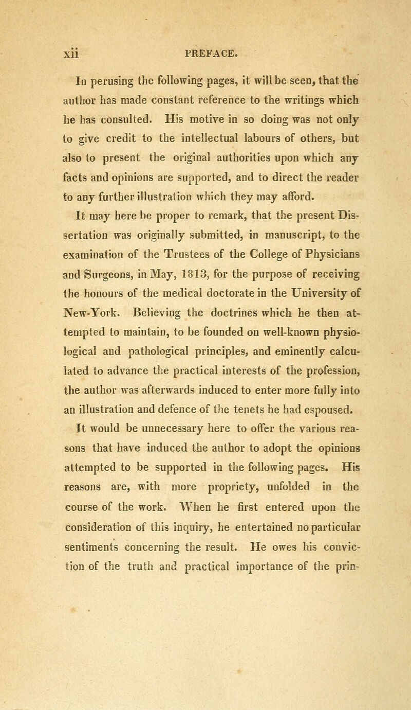 Iu perusing the following pages, it will be seen, that the author has made constant reference to the writings which he has consulted. His motive in so doing was not only to give credit to the intellectual labours of others, but also to present the original authorities upon which any facts and opinions are supported, and to direct the reader to any further illustration which they may afford. It may here be proper to remark, that the present Dis- sertation was originally submitted, in manuscript, to the examination of the Trustees of the College of Physicians and Surgeons, in May, 1813, for the purpose of receiving the honours of the medical doctorate in the University of New-York. Believing the doctrines which he then at- tempted to maintain, to be founded on well-known physio- logical and pathological principles, and eminently calcu- lated to advance the practical interests of the profession, the author was afterwards induced to enter more fully into an illustration and defence of the tenets he had espoused. It would be unnecessary here to offer the various rea- sons that have induced the author to adopt the opinions attempted to be supported in the following pages. His reasons are, with more propriety, unfolded in the course of the work. When he first entered upon the consideration of this inquiry, he entertained no particular sentiments concerning the result. He owes his convic- tion of the truth and practical importance of the prin-
