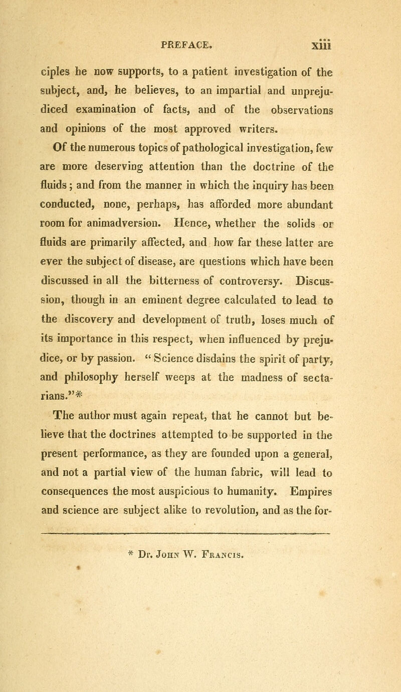 PREFACE. Xlli ciples he now supports, to a patient investigation of the subject, and, he believes, to an impartial and unpreju- diced examination of facts, and of the observations and opinions of the most approved writers. Of the numerous topics of pathological investigation, few are more deserving attention than the doctrine of the fluids; and from the manner in which the inquiry has been conducted, none, perhaps, has afforded more abundant room for animadversion. Hence, whether the solids or fluids are primarily affected, and how far these latter are ever the subject of disease, are questions which have been discussed in all the bitterness of controversy. Discus- sion, though in an eminent degree calculated to lead to the discovery and development of truth, loses much of its importance in this respect, when influenced by preju- dice, or by passion.  Science disdains the spirit of party, and philosophy herself weeps at the madness of secta- rians.* The author must again repeat, that he cannot but be- lieve that the doctrines attempted to be supported in the present performance, as they are founded upon a general, and not a partial view of the human fabric, will lead to consequences the most auspicious to humanity. Empires and science are subject alike to revolution, and as the for- * Dr. John W. Francis.