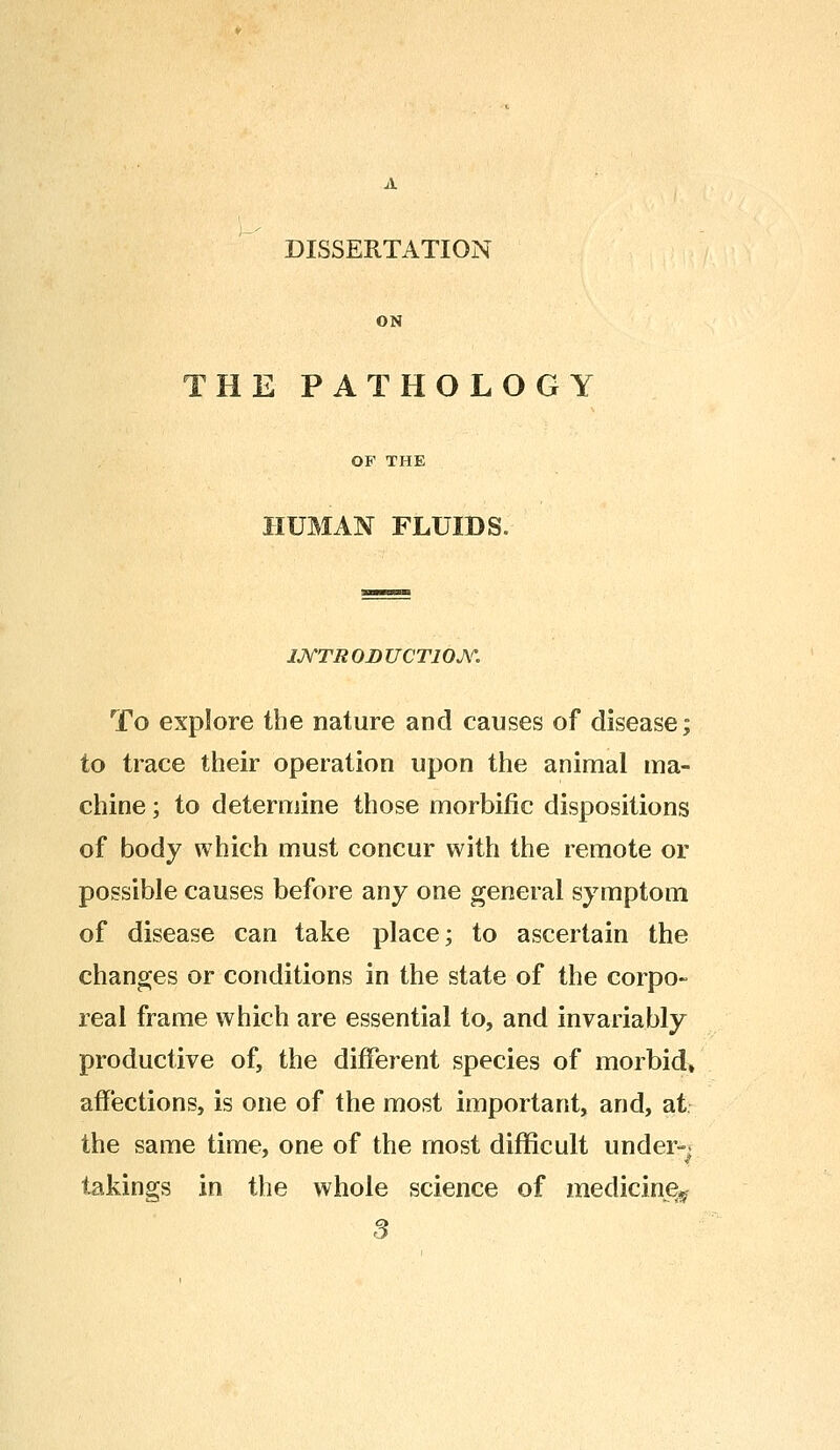 DISSERTATION ON HE PATHOLOGY OP THE HUMAN FLUIDS., 1JVTR OJD UCTION. To explore the nature and causes of disease; to trace their operation upon the animal ma- chine ; to determine those morbific dispositions of body which must concur with the remote or possible causes before any one general symptom of disease can take place; to ascertain the changes or conditions in the state of the corpo- real frame which are essential to, and invariably productive of, the different species of morbid, affections, is one of the most important, and, at the same time, one of the most difficult under- takings in the whole science of medicine^ 3