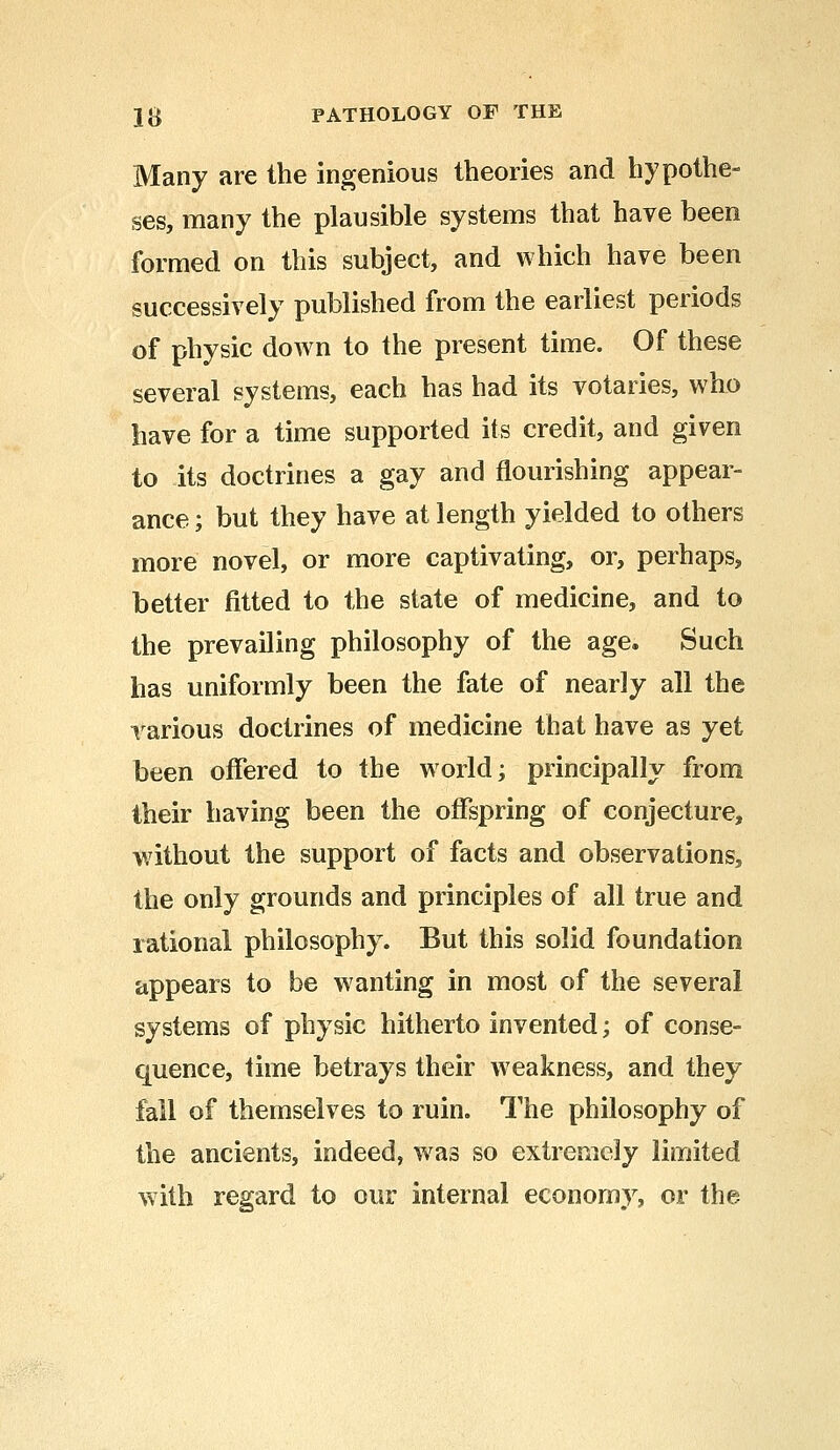 1# PATHOLOGY OF THE Many are the ingenious theories and hypothe- ses, many the plausible systems that have been formed on this subject, and which have been successively published from the earliest periods of physic down to the present time. Of these several systems, each has had its votaries, who have for a time supported its credit, and given to its doctrines a gay and flourishing appear- ance ; but they have at length yielded to others more novel, or more captivating, or, perhaps, better fitted to the state of medicine, and to the prevailing philosophy of the age. Such has uniformly been the fate of nearly all the various doctrines of medicine that have as yet been offered to the world; principally from their having been the offspring of conjecture, without the support of facts and observations, the only grounds and principles of all true and rational philosophy. But this solid foundation appears to be wranting in most of the several systems of physic hitherto invented; of conse- quence, time betrays their weakness, and they fail of themselves to ruin. The philosophy of the ancients, indeed, was so extremely limited with regard to our internal economy, or the
