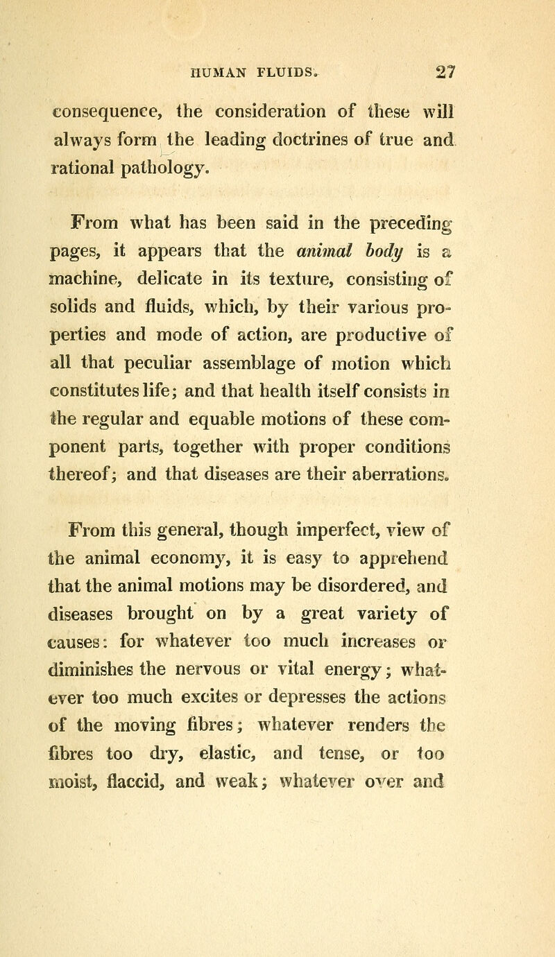 consequence, the consideration of these will always form the leading doctrines of true and rational pathology. From what has been said in the preceding pages, it appears that the animal body is a machine, delicate in its texture, consisting of solids and fluids, which, by their various pro- perties and mode of action, are productive of all that peculiar assemblage of motion which constitutes life; and that health itself consists in the regular and equable motions of these com- ponent parts, together with proper conditions thereof; and that diseases are their aberrations. From this general, though imperfect, view of the animal economy, it is easy to apprehend that the animal motions may be disordered, and diseases brought on by a great variety of causes: for whatever too much increases or diminishes the nervous or vital energy; what- ever too much excites or depresses the actions of the moving fibres; whatever renders the fibres too dry, elastic, and tense, or too moist, flaccid, and weak; whatever over and