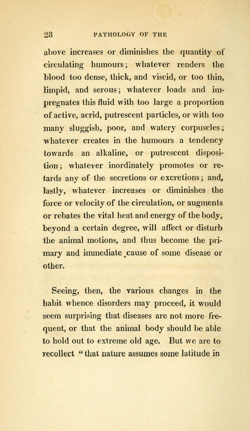 above increases or diminishes the quantity of circulating humours; whatever renders the blood too dense, thick, and viscid, or too thin, limpid, and serous; whatever loads and im- pregnates this fluid with too large a proportion of active, acrid, putrescent particles, or with too many sluggish, poor, and watery corpuscles; whatever creates in the humours a tendency towards an alkaline, or putrescent disposi- tion; whatever inordinately promotes or re- tards any of the secretions or excretions; and, lastly, whatever increases or diminishes the force or velocity of the circulation, or augments or rebates the vital heat and energy of the body, beyond a certain degree, will affect or disturb the animal motions, and thus become the pri- mary and immediate ^cause of some disease or other. Seeing, then, the various changes in the habit whence disorders may proceed, it would seem surprising that diseases are not more fre- quent, or that the animal body should be able to hold out to extreme old age. But we are to recollect  that nature assumes some latitude in