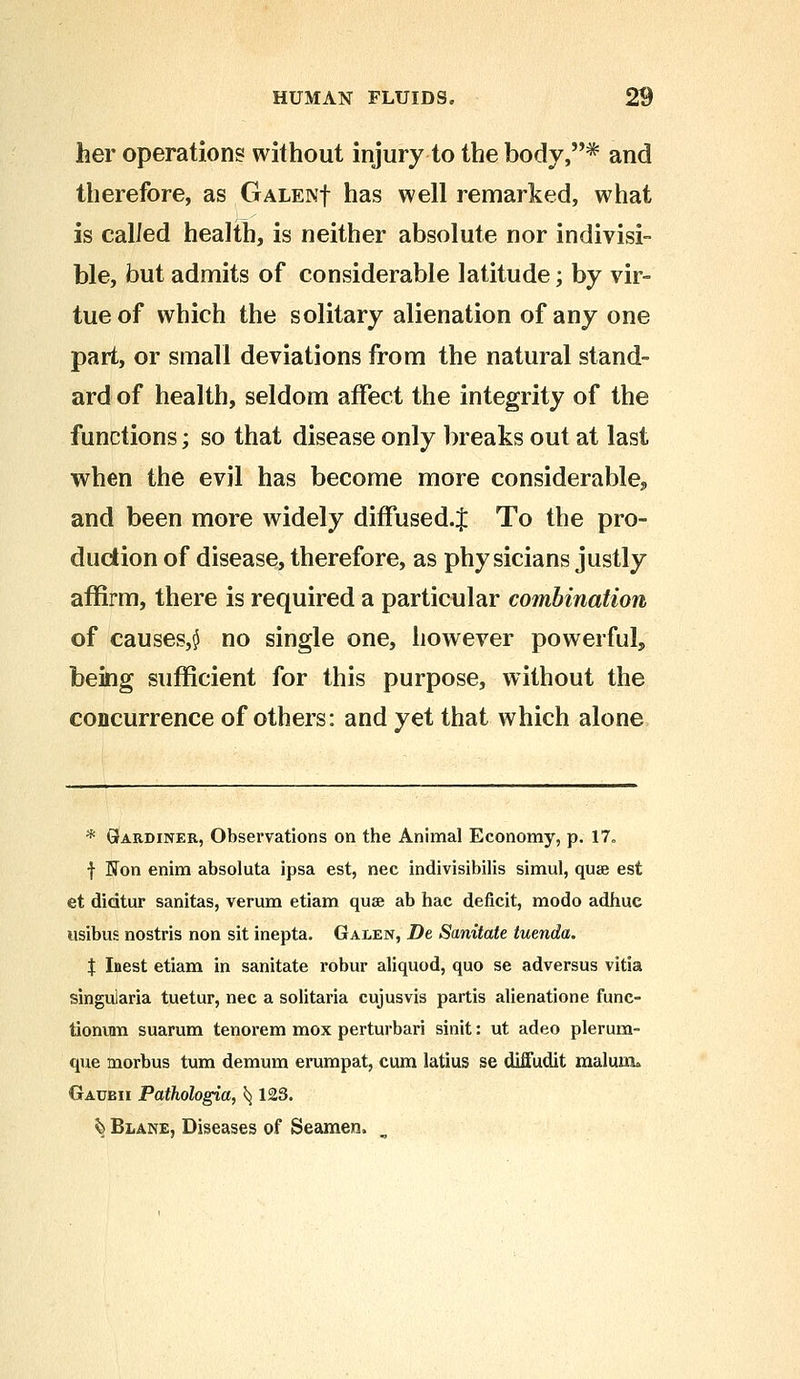 her operation? without injury to the body,* and therefore, as Galen| has well remarked, what is called health, is neither absolute nor indivisi- ble, but admits of considerable latitude; by vir- tue of which the solitary alienation of any one part, or small deviations from the natural stand- ard of health, seldom affect the integrity of the functions; so that disease only breaks out at last when the evil has become more considerable^ and been more widely diffused.^ To the pro- duction of disease, therefore, as physicians justly affirm, there is required a particular combination of causes^ no single one, however powerful, being sufficient for this purpose, without the concurrence of others: and yet that which alone * Gardiner, Observations on the Animal Economy, p. 17„ f Hon enim absoluta ipsa est, nee indivisibilis simul, quae est et dicitur sanitas, verum etiam quae ab hac deficit, modo adhuc usibus nostris non sit inepta. Galen, De Sanitate tuenda. $ Inest etiam in sanitate robur aliquod, quo se adversus vitia singularia tuetur, nee a solitaria cujusvis partis alienatione func- tionum suarum tenorem mox perturbari sinit: ut adeo plerura- que morbus turn demum erumpat, cum latius se diffudit malum* Gaubii Pathologia, ^ 123. ^ Blane, Diseases of Seamen.