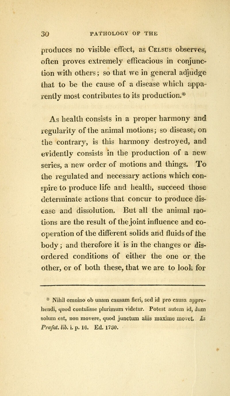 produces no visible effect, as Celsus observes* often proves extremely efficacious in conjunc- tion with others; so that we in general adjudge that to be the cause of a disease which appa- rently most contributes to its production.* As health consists in a proper harmony and regularity of the animal motions; so disease, on the contrary, is this harmony destroyed, and evidently consists in the production of a new series, a new order of motions and things. To the regulated and necessary actions which con- spire to produce life and health, succeed those determinate actions that concur to produce dis- ease and dissolution. But all the animal mo- tions are the result of the joint influence and co- operation of the different solids and fluids of the body; and therefore it is in the changes or dis- ordered conditions of either the one or the other, or of both these, that we are to look for * Nihil omnino ob unam causam fieri, sed id pro causa appre- hendi, quod contulisse plurimum videtur. Potest autem id, dum solum est, non movere, quod junctum aliis masime movet hi Pmfat. lib. i. p. 16. Ed. 1730.