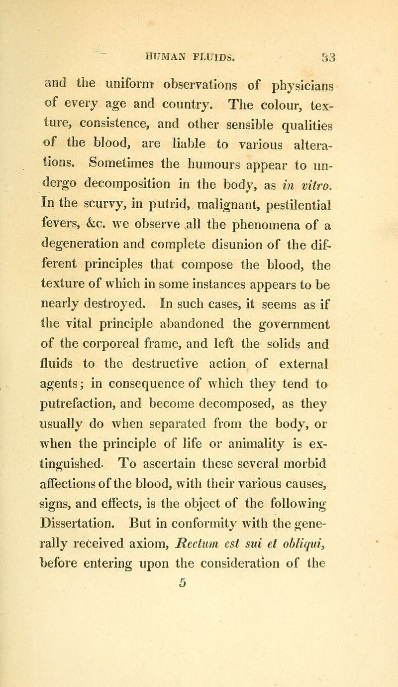 and the uniform observations of physicians of every age and country. The colour, tex- ture, consistence, and other sensible qualities of the blood, are liable to various altera- tions. Sometimes the humours appear to un- dergo decomposition in the body, as in vitro. In the scurvy, in putrid, malignant, pestilential fevers, &c. we observe all the phenomena of a degeneration and complete disunion of the dif- ferent principles that compose the blood, the texture of which in some instances appears to be nearly destroyed. In such cases, it seems as if the vital principle abandoned the government of the corporeal frame, and left the solids and fluids to the destructive action of external agents; in consequence of which they tend to putrefaction, and become decomposed, as they usually do when separated from the body, or when the principle of life or animality is ex- tinguished. To ascertain these several morbid affections of the blood, with their various causes, signs, and effects, is the object of the following Dissertation. But in conformity with the gene- rally received axiom, Rectum est sui et obliqui, before entering upon the consideration of the