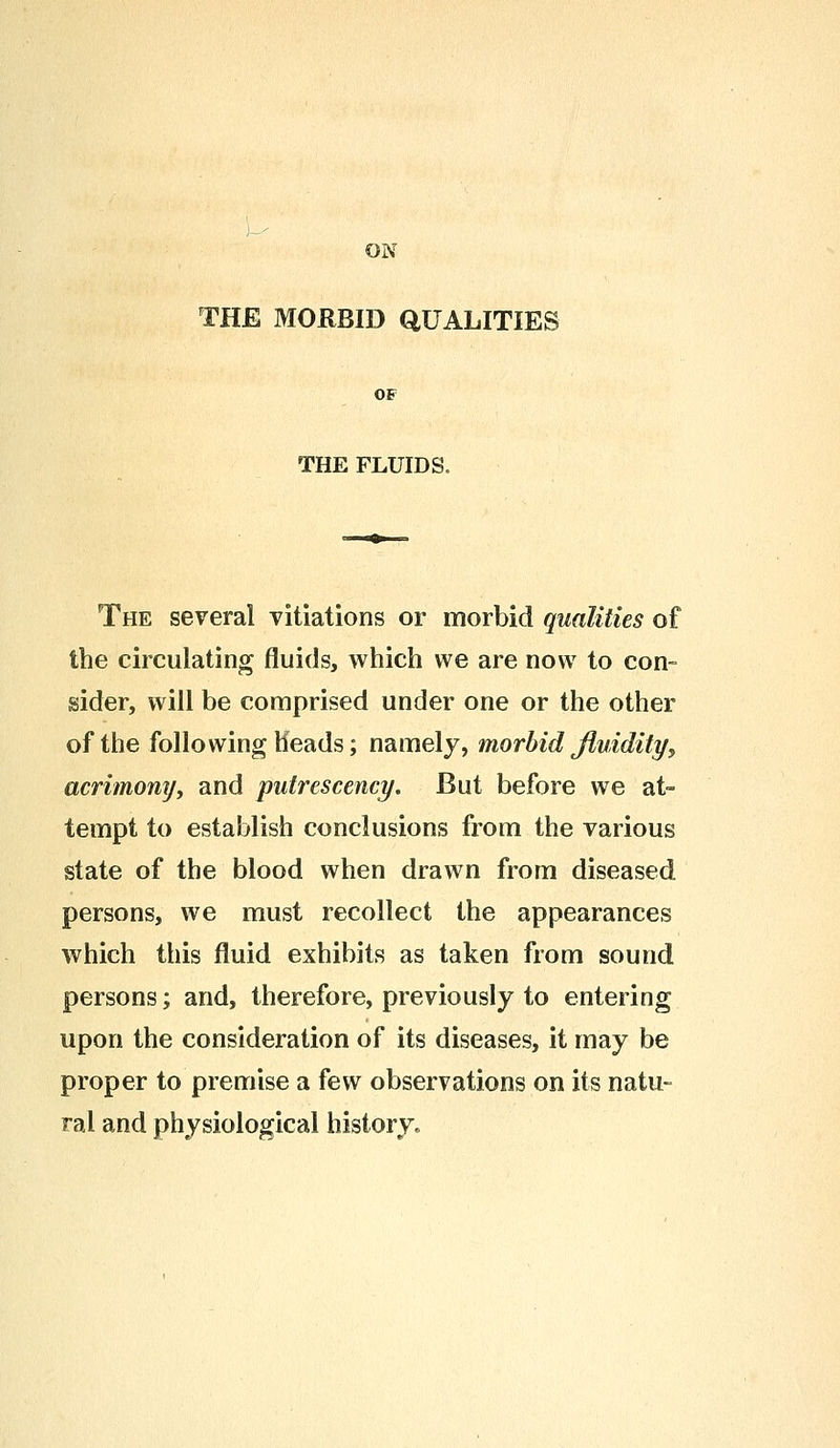 ON THE MORBID QUALITIES THE FLUIDS. The several vitiations or morbid qualities of the circulating fluids, which we are now to con- sider, will be comprised under one or the other of the following heads; namely, morbid fluidity, acrimony, and putrescency. But before we at- tempt to establish conclusions from the various state of the blood when drawn from diseased persons, we must recollect the appearances which this fluid exhibits as taken from sound persons; and, therefore, previously to entering upon the consideration of its diseases, it may be proper to premise a few observations on its natu- ral and physiological history.