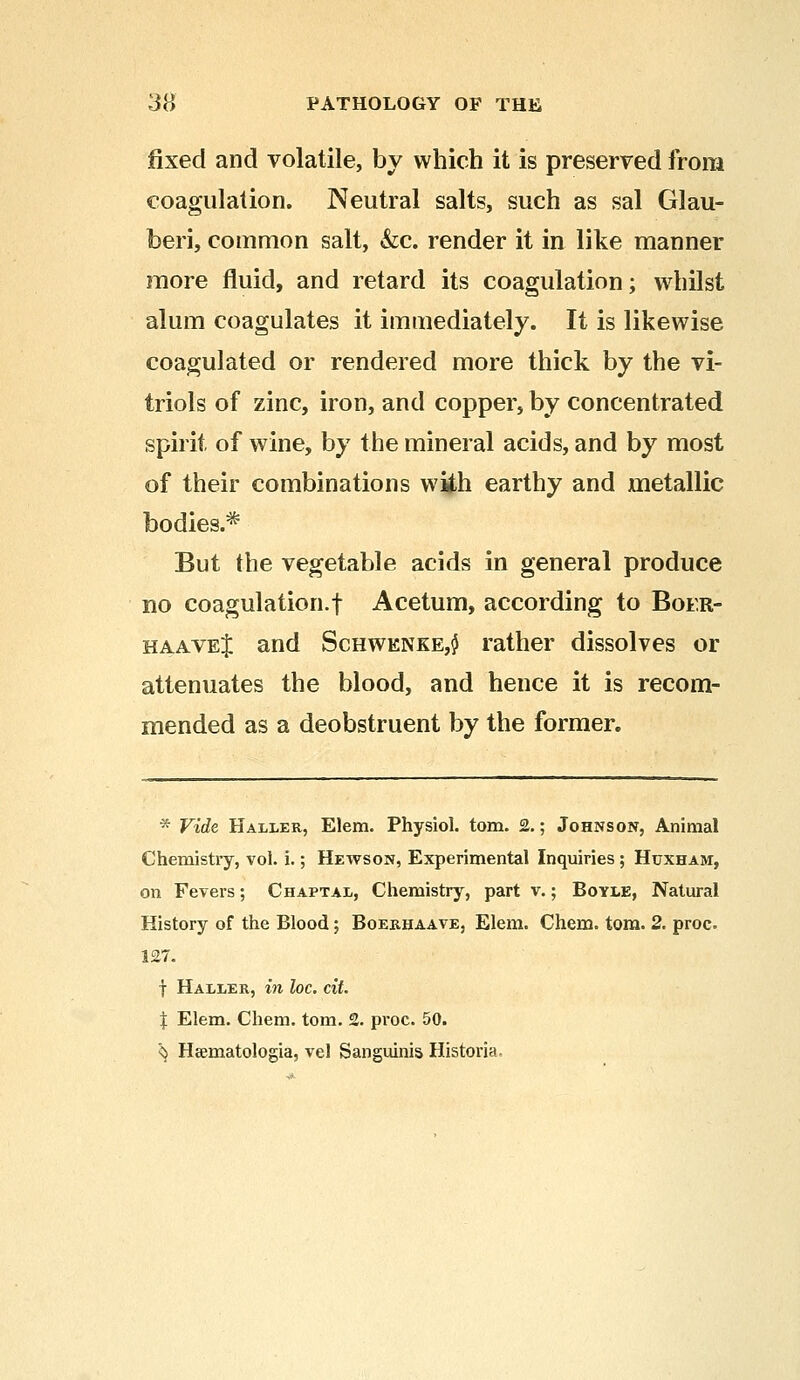 fixed and volatile, by which it is preserved from coagulation. Neutral salts, such as sal Glau- beri, common salt, &c. render it in like manner more fluid, and retard its coagulation; whilst alum coagulates it immediately. It is likewise coagulated or rendered more thick by the vi- triols of zinc, iron, and copper, by concentrated spirit of wine, by the mineral acids, and by most of their combinations wiih earthy and metallic bodies.* But the vegetable acids in general produce no coagulation.f Acetum, according to Boer- haaveJ and Schwknke,$ rather dissolves or attenuates the blood, and hence it is recom- mended as a deobstruent by the former. * Vide Haller, Elem. Physiol, torn. 2.; Johnson, Animal Chemistry, vol. i.; Hewson, Experimental Inquiries; Huxham, on Fevers; Chaptal, Chemistry, part v.; Boyle, Natural History of the Blood; Boerhaave, Elem. Chem. torn. 2. proc 127. f Haller, in loc. cit. % Elem. Chem. torn. 2. proc. 50. <} Hsematologia, vel Sanguinis Historia,