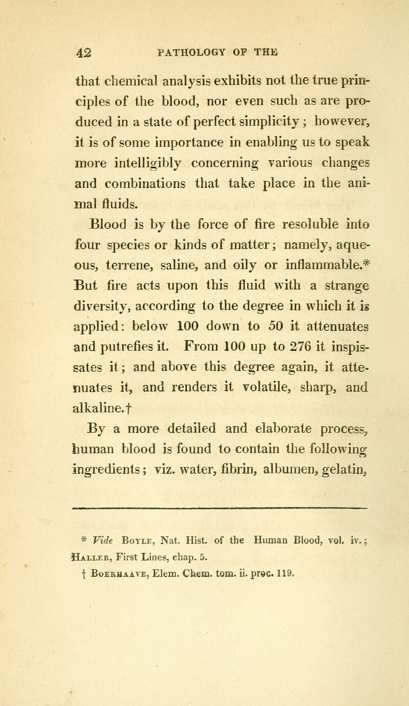 that chemical analysis exhibits not the true prin- ciples of the blood, nor even such as are pro- duced in a state of perfect simplicity; however, it is of some importance in enabling us to speak more intelligibly concerning various changes and combinations that take place in the ani- mal fluids. Blood is by the force of fire resoluble into four species or kinds of matter; namely, aque- ous, terrene, saline, and oily or inflammable.* But fire acts upon this fluid with a strange diversity, according to the degree in which it is applied: below 100 down to 50 it attenuates and putrefies it. From 100 up to 276 it inspis- sates it; and above this degree again, it atte- nuates it, and renders it volatile, sharp, and alkaline, f By a more detailed and elaborate process, human blood is found to contain the following ingredients; viz. water, fibrin, albumen, gelatin^ * Vide Botle, Nat. Hist, of the Human Blood, vol. iv.; Haller, First Lines, chap. 5. \ Boerhaaye, Elena. Chem. torn. ii. prec. 119.