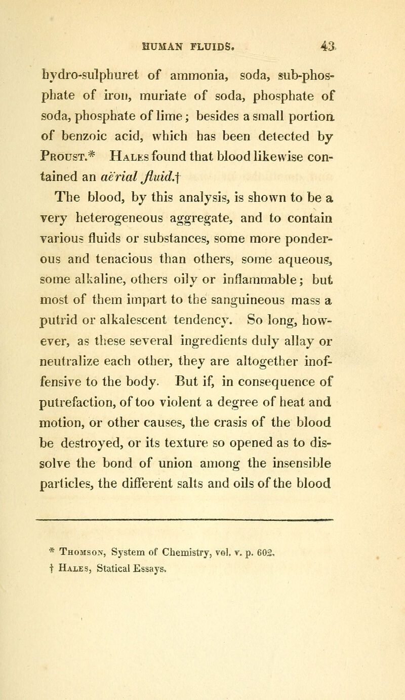 hydro-sulphuret of ammonia, soda, sub-phos- phate of iron, muriate of soda, phosphate of soda, phosphate of lime; besides a small portion of benzoic acid, which has been detected by Proust.* Hales found that blood likewise con- tained an aerial Jluid.f The blood, by this analysis, is shown to be a very heterogeneous aggregate, and to contain various fluids or substances, some more ponder- ous and tenacious than others, some aqueous, some alkaline, others oily or inflammable; but most of them impart to the sanguineous mass a putrid or alkalescent tendency. So long, how- ever, as these several ingredients duly allay or neutralize each other, they are altogether inof- fensive to the body. But if, in consequence of putrefaction, of too violent a degree of heat and motion, or other causes, the crasis of the blood be destroyed, or its texture so opened as to dis- solve the bond of union among the insensible particles, the different salts and oils of the blood * Thomson, System of Chemistry, vol. y. p. 602, t Hales, Statical Essays,