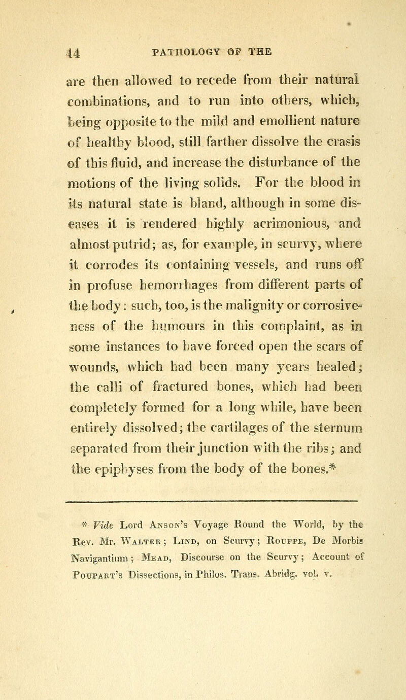are then allowed to recede from their natural combinations, and to run into others, which, being opposite to the mild and emollient nature of healthy blood, still farther dissolve the crasis of this fluid, and increase the disturbance of the motions of the living solids. For the blood in its natural state is bland, although in some dis- eases it is rendered highly acrimonious, and almost putrid; as, for example, in scurvy, where it corrodes its containing vessels, and runs off in profuse hemorrhages from different parts of the body: such, too, is the malignity or corrosive- ness of the humours in this complaint, as in some instances to have forced open the scars of wounds, which had been many years healed; the calli of fractured bones, which had been completely formed for a long while, have been entirely dissolved; the cartilages of the sternum separated from their junction with the ribs; and the epiphyses from the body of the bones.* * Vide Lord Anson's Voyage Round the World, by the Rev. Mr. Walter ; Lind, on Scurvy; Rouppe^ De Morbis Navigantium; Mead, Discourse on the Scurvy; Account of Poupart's Dissections, in Philos. Trans, Abridg. vol. v.