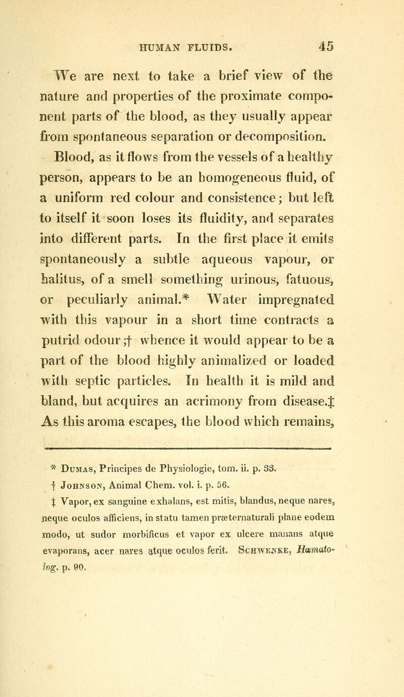 We are next to take a brief view of the nature and properties of the proximate compo- nent parts of the blood, as they usually appear from spontaneous separation or decomposition. Blood, as it flows from the vessels of a healthy person, appears to be an homogeneous fluid, of a uniform red colour and consistence; but left to itself it soon loses its fluidity, and separates into different parts. In the first place it emits spontaneously a subtle aqueous vapour, or halitus, of a smell something urinous, fatuous, or peculiarly animal.* Water impregnated with this vapour in a short time contracts a putrid odour ;f whence it would appear to be a part of the blood highly annualized or loaded with septic particles. In health it is mild and bland, but acquires an acrimony from disease.J As this aroma escapes, the blood which remains, * Dumas, Principes de Physiologie, torn. ii. p. 33. f Johnson, Animal Chem. vol. i. p. 56. J Vapor, ex sanguine exhalans, est mitis, blandus, neque nares, jieque oculos afficiens, in statu tamen prsternaturali plane eodem modo, ut sudor morbificus et vapor ex ulcere manans atque evaporans, acer nares atque oculos ferit. Schwenke, Hcemato- log. p. 90.
