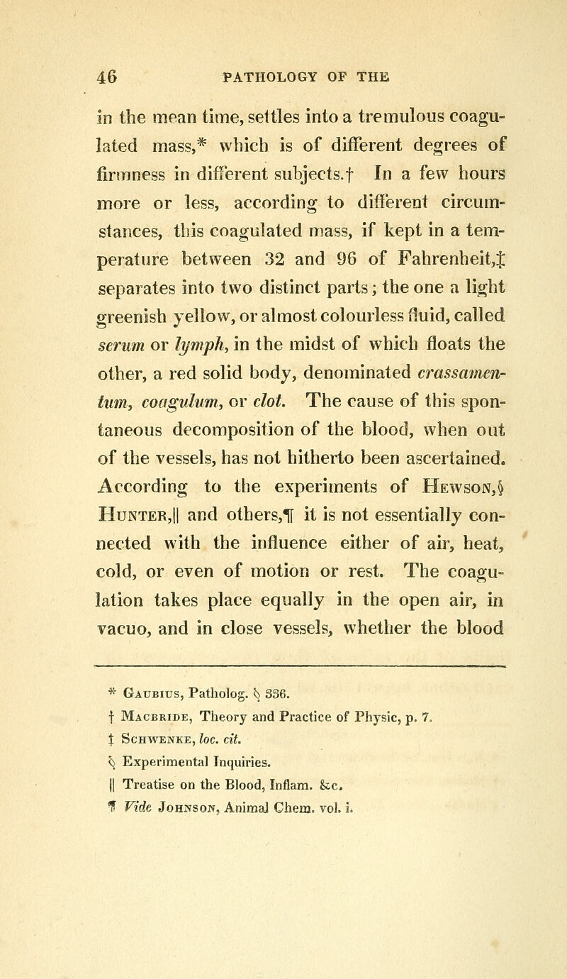 in the mean time, settles into a tremulous coagu- lated mass,* which is of different degrees of firmness in different subjects.f In a few hours more or less, according to different circum- stances, this coagulated mass, if kept in a tem- perature between 32 and 96 of Fahrenheit,% separates into two distinct parts; the one a light greenish yellow, or almost colourless fluid, called serum or lymph, in the midst of which floats the other, a red solid body, denominated crassamen- tum, coagulum, or clot. The cause of this spon- taneous decomposition of the blood, when out of the vessels, has not hitherto been ascertained. According to the experiments of Hewson,§ Hunter,|| and others,H it is not essentially con- nected with the influence either of air, heat, cold, or even of motion or rest. The coagu- lation takes place equally in the open air, in vacuo, and in close vessels, whether the blood * Gaubius, Patholog. ^ 336. f Macbride, Theory and Practice of Physic, p. 7, X ScHWENKE, IOC. tit. ^ Experimental Inquiries. j| Treatise on the Blood, Inflam. &c. ? Vide Johnson, Animal Chem. vol. i.